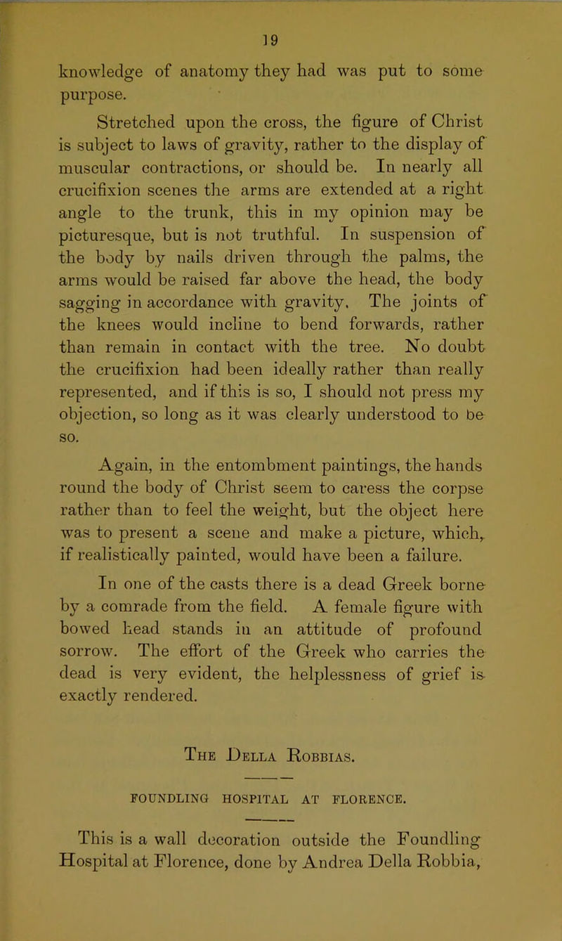 knowledge of anatomy they had was put to some purpose. Stretched upon the cross, the figure of Christ is subject to laws of gravity, rather to the display of muscular contractions, or should be. In nearly all crucifixion scenes the arms are extended at a right angle to the trunk, this in my opinion may be picturesque, but is not truthful. In suspension of the body by nails driven through the palms, the arms would be raised far above the head, the body sagging in accordance with gravity. The joints of the knees would incline to bend forwards, rather than remain in contact with the tree. No doubt the crucifixion had been ideally rather than really represented, and if this is so, I should not press my objection, so long as it was clearly understood to be so. Again, in the entombment paintings, the hands round the body of Christ seem to caress the corpse rather than to feel the weight, but the object here was to present a scene and make a picture, which,, if realistically painted, would have been a failure. In one of the casts there is a dead Greek borne by a comrade from the field. A female figure with bowed head stands in an attitude of profound sorrow. The effort of the Greek who carries the dead is very evident, the helplessness of grief is exactly rendered. The Della Robbias. FOUNDLING HOSPITAL AT FLORENCE. This is a wall decoration outside the Foundling Hospital at Florence, done by Andrea Della Robbia,