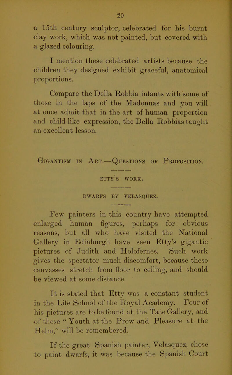 a loth century sculptor, celebrated for his burnt •clay work, which was not painted, but covered with a glazed colouring. I mention these celebrated artists because the children they designed exhibit graceful, anatomical proportions. Compare the Della Robbia infants with some of those in the laps of the Madonnas and you will at once admit that in the art of human proportion and child-like expression, the Della Robbias taught an excellent lesson. Gigantism in Art.—Questions of Proposition. etty’s work. DWARFS BY VELASQUEZ. Few painters in this country have attempted enlarged human figures, perhaps for obvious reasons, but all who have visited the National Gallery in Edinburgh have seen Etty’s gigantic pictures of Judith and Holofernes. Such work gives the spectator much discomfort, because these canvasses stretch from floor to ceiling, and should be viewed at some distance. It is stated that Etty was a constant student in the Life School of the Royal Academy. Four of his pictures are to be found at the Tate Gallery, and of these “ Youth at the Prowand Pleasure at the Helm,” will be remembered. If the great Spanish painter, Velasquez, chose to paint dwarfs, it wras because the Spanish Court