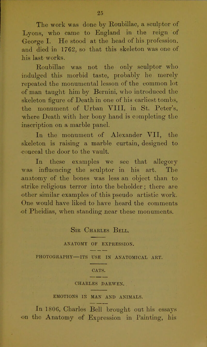 The work was done by Roubiliac, a sculptor of Lyons, who came to England in the reign of •George I. He stood at the head of his profession, and died in 1762, so that this skeleton was one of his last works. Roubiliac was not the only sculptor who indulged this morbid taste, probably he merely repeated the monumental lesson of the common lot of man taught him by Bernini, who introduced the skeleton figure of Death in one of his earliest tombs, the monument of Urban VIII, in St. Peter’s, where Death with her bony hand is completing the inscription on a marble panel. In the monument of Alexander VII, the skeleton is raising a marble curtain, designed to •conceal the door to the vault. In these examples we see that allegory was influencing the sculptor in his art. The anatomy of the bones was less an object than to strike religious terror into the beholder; there are other similar examples of this pseudo artistic work. One would have liked to have heard the comments •of Pheidias, when standing near these monuments. Sir Charles Bell. ANATOMY OF EXPRESSION. PHOTOGRAPHY—ITS USE IN ANATOMICAL ART. CATS. CHARLES DARWEN. EMOTIONS IN MAN AND ANIMALS. In 1806, Charles Bell brought out his essays •on the Anatomy of Expression in Painting, his