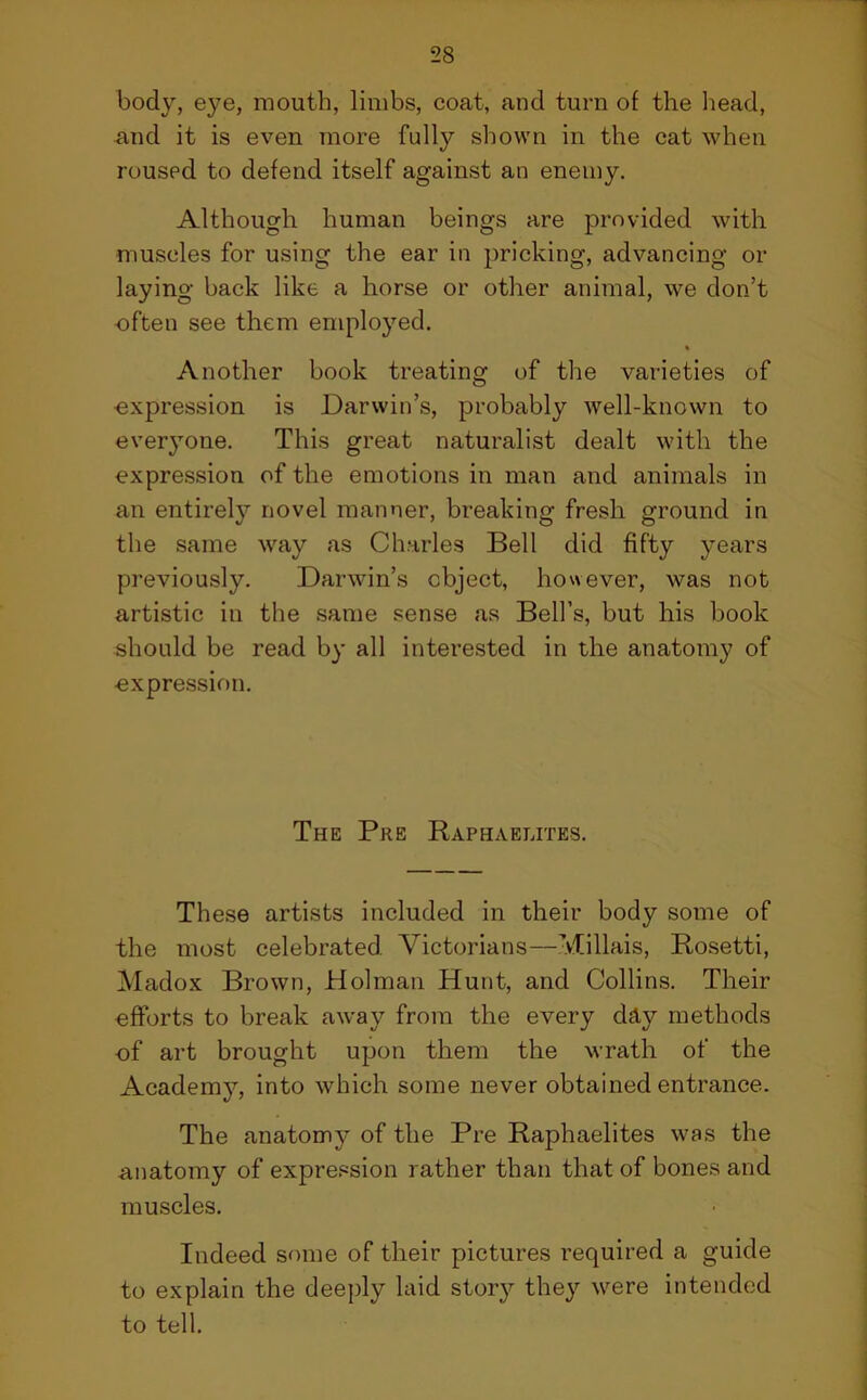 body, eye, mouth, limbs, coat, and turn of the head, and it is even more fulty shown in the cat when roused to defend itself against an enemy. Although human beings are provided with muscles for using the ear in pricking, advancing or laying back like a horse or other animal, we don’t often see them employed. Another book treating of the varieties of oxpression is Darwin’s, probably well-known to everyone. This great naturalist dealt with the expression of the emotions in man and animals in an entirely novel manner, breaking fresh ground in the same way as Charles Bell did fifty years previously. Darwin’s object, however, was not artistic in the same sense as Bell’s, but his book should be read by all interested in the anatomy of •expression. The Pre Raphaelites. These artists included in their body some of the most celebrated. Victorians—Millais, Rosetti, Madox Brown, Holman Hunt, and Collins. Their efforts to break away from the every day methods -of art brought upon them the wrath of the Academy, into which some never obtained entrance. The anatomy of the Pre Raphaelites was the anatomy of expression rather than that of bones and muscles. Indeed some of their pictures required a guide to explain the deeply laid story they were intended to tell.