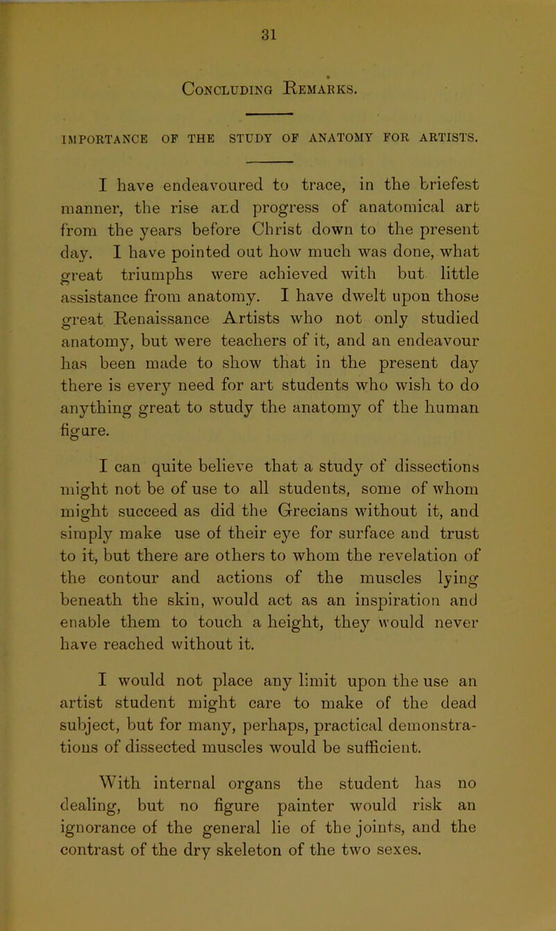 Concluding Remarks. IMPORTANCE OF THE STUDY OF ANATOMY FOR ARTISTS. I have endeavoured to trace, in the briefest manner, the rise and progress of anatomical art from the years before Christ down to the present day. I have pointed out how much was done, what great triumphs were achieved with but little assistance from anatomy. I have dwelt upon those great Renaissance Artists who not only studied anatomy, but were teachers of it, and an endeavour has been made to show that in the present day there is every need for art students who wish to do anything great to study the anatomy of the human figure. I can quite believe that a study of dissections might not be of use to all students, some of whom might succeed as did the Grecians without it, and simply make use of their eye for surface and trust to it, but there are others to whom the revelation of the contour and actions of the muscles lying beneath the skin, would act as an inspiration and enable them to touch a height, they would never have reached without it. I would not place any limit upon the use an artist student might care to make of the dead subject, but for many, perhaps, practical demonstra- tions of dissected muscles would be sufficient. With internal organs the student has no dealing, but no figure painter would risk an ignorance of the general lie of the joints, and the contrast of the dry skeleton of the two sexes.