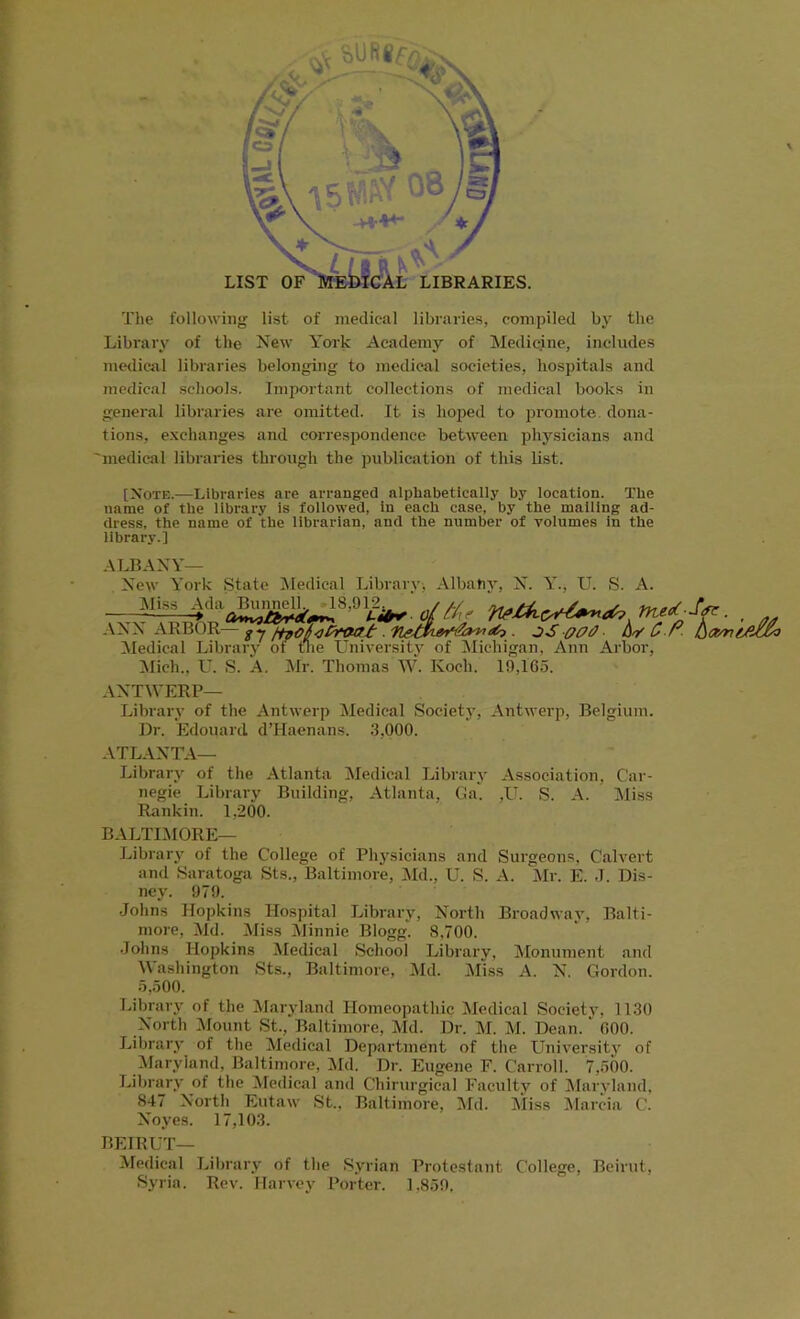 The following list of medical libraries, compiled by the Library of the New York Academy of Medicine, includes medical libraries belonging to medical societies, hospitals and medical schools. Important collections of medical books in general libraries are omitted. It is hoped to promote, dona- tions, exchanges and correspondence between physicians and 'medical libraries through the publication of this list. [Note.—Libraries are arranged alphabetically by location. The name of the library is followed, in each case, by the mailing ad- dress, the name of the librarian, and the number of volumes in the library.] ALBANY— New York State Medical Library, Albany, N. Y., U. Miss Ada Bunnell., 18,912.. S. A. ANN Medical Mich., U. S. A. Mr. Thomas W. Koch. 19,165. ANTWERP— Library of the Antwerp Medical Society, Antwerp, Belgium. Dr. Edouard d’Haenans. .'1,000. ATLANTA— Library of the Atlanta Medical Library Association, Car- negie Library Building, Atlanta, Ga. ,U. S. A. Miss Rankin. 1,200. BALTIMORE— Library of the College of Physicians and Surgeons, Calvert and Saratoga Sts., Baltimore, Md., U. S. A. Mr. E. J. Dis- ney. 979. Johns Hopkins Hospital Library, North Broadway, Balti- more, Md. Miss Minnie Blogg. 8,700. Johns Hopkins Medical School Library, Monument and Washington Sts., Baltimore, Md. Miss A. N. Gordon. 5,500. Library of the Maryland Homeopathic Medical Society, 1130 North Mount St., Baltimore, Md. Dr. M. M. Dean. ‘ 600. Library of the Medical Department of the University of Maryland, Baltimore, Md. Dr. Eugene F. Carroll. 7,500. Library of the Medical and Chirurgical Faculty of Maryland, 847 North Eutaw St., Baltimore, Md. Miss Marcia C. Noyes. 17,103. BEIRUT— Medical Library of the Syrian Protestant College, Beirut, Syria. Rev. Harvey Porter. 1.859,