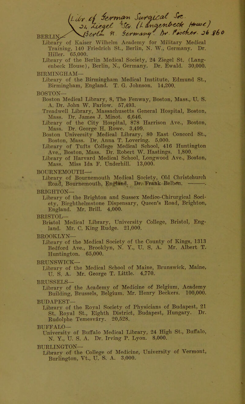 iLoOr.ij ^ \ -to (L asnaeAib-cck fauot) ^ A*' f*tockty. jh g6o Library of Kaiser Wilhelm Academy for Military Medical Training, 140 Friedrich St., Berlin, N. W., Germany. Dr. Hiller. 65,000. Library of the Berlin Medical Society, 24 Ziegel St. (Lang- enbeck House), Berlin, N., Germany. Dr. Ewald. 30,000. BIRMINGHAM— Library of the Birmingham Medical Institute, Edmund St., Birmingham, England. T. G. Johnson. 14,200. BOSTON— Boston Medical Library, 8, The Fenway, Boston, Mass., U. S. A. Dr. John W. Fariow. 57,493. Treadwell Library, Massachusetts General Hospital, Boston, Mass. Dr. James J. Minot. 6,646. Library of the City Hospital, 878 Harrison Ave., Boston, Mass. Dr. George H. Rowe. 3,499. Boston University Medical Library, 80 East Concord St., Boston, Mass. Dr. Anna T. Lovering. 5,000. Library of Tufts College Medical School, 416 Huntington Ave., Boston, Mass. Dr. Robert W. Hastings. 1,800. Library of Harvard Medical School, Longwood Ave., Boston, Mass. Miss Ida F. Underhill. 13,000. BOURNEMOUTH— Library of Bournemouth Medical Society, Old Christchurch Road, Bournemouth, England. Dr. Frank Belben. . BRIGHTON— Library of the Brighton and Sussex Medico-Chirurgieal Soci- ety, Birghthelmstone Dispensary, Queen’s Road, Brighton, England. Mr. Brill. 4,000. BRISTOL— Bristol Medical Library, University College, Bristol, Eng- land. Mr. C. King Rudge. 21,000. BROOKLYN— Library of the Medical Society of the County of Kings, 1313 Bedford Ave., Brooklyn, N. Y., U. S, A. Mr. Albert T. Huntington. 65,000. BRUNSWICK— Library of the Medical School of Maine, Brunswick, Maine, U. S. A. Mr. George T. Little. 4,770. BRUSSELS— Librarv of the Academy of Medicine of Belgium, Academy Building, Brussels, Belgium. Mr. Henry Beckers. 100,000. BUDAPEST— Library of the Royal Society of Physicians of Budapest, 21 St. Royal St., Eighth District, Budapest, Hungary. Dr. Rudolphe Temesv&ry. 20,528. BUFFALO— University of Buffalo Medical Library, 24 High St., Buffalo, N. Y., U. S. A. Dr. Irving P. Lyon. 8,000. BURLINGTON— Library of the College of Medicine, University of Vermont, Burlington, Vt., U. S. A. 3,000.