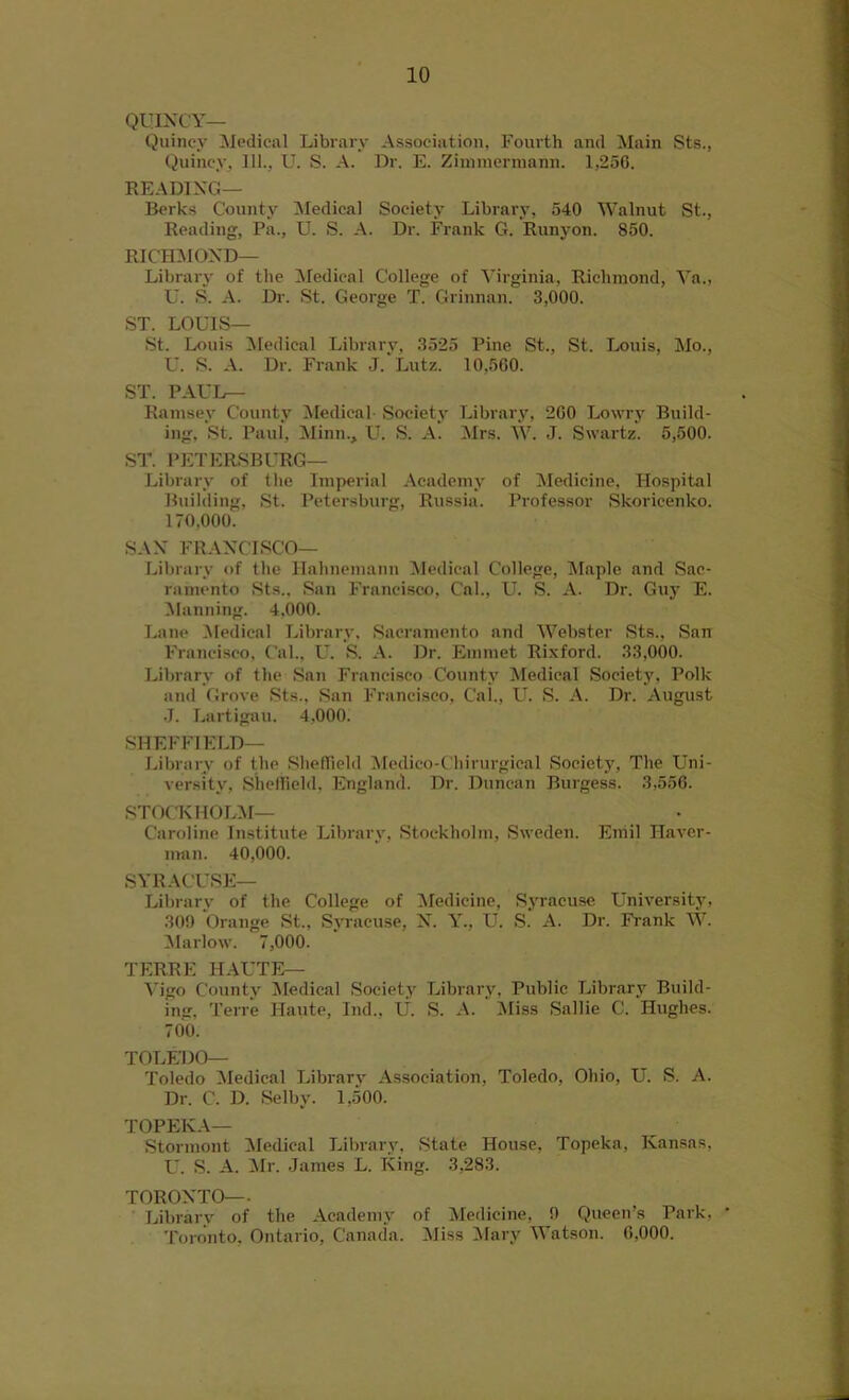 QUINCY— Quincy Medical Library Association, Fourth and Main Sts., Quincy. 111., U. S. A. Dr. E. Zimmermann. 1,250. READING— Berks County Medical Society Library, 540 Walnut St., Reading, Pa., U. S. A. Dr. Frank G. Runyon. 850. RICHMOND— Library of the Medical College of Virginia, Richmond, Ya., U. S. A. Dr. St. George T. Grinnan. 3,000. ST. LOUIS— St. Louis Medical Library, 3525 Pine St., St. Louis, Mo., U. S. A. Dr. Frank J.'Lutz. 10,560. ST. PAUL— Ramsey County Medical- Society Library, 200 Lowry Build- ing. St. Paul, Minn., U. S. A. Mrs. W. J. Swartz. 5,500. ST. PETERSBURG— Library of the Imperial Academy of Medicine, Hospital Building, St. Petersburg, Russia. Professor Skoricenko. 170.000. SAN FRANCISCO— Library of the Hahnemann Medical College, Maple and Sac- ramento Sts., San Francisco, Cal., U. S. A. Dr. Guy E. Manning. 4,000. Lane Medical Library. Sacramento and Webster Sts., San Francisco, Cal., U. S. A. Dr. Emmet Rixford. 33.000. Library of the San Francisco County Medical Society, Polk and Grove Sts., San Francisco, Cal., U. S. A. Dr. August J. Lartigau. 4,000. SHEFFIELD— Library of the Sheffield Medico-Chirurgical Society, The Uni- versity, Sheffield, England. Dr. Duncan Burgess. 3,556. STOCK HOLM— Caroline Institute Library, Stockholm, Sweden. Emil Haver- man. 40,000. SYRACUSE— Library of the College of Medicine, Syracuse University, 309 Orange St., Syracuse, N. Y., U. S. A. Dr. Frank W. Marlow. 7,000. TERRE HAUTE— Vigo County Medical Society Library, Public Library Build- ing, Terre Haute, Ind., U. S. A. Miss Sallie C. Hughes. 700. TOLEDO— Toledo Medical Library Association, Toledo, Ohio, U. S. A. Dr. C. D. Selby. 1,500. TOPEKA— Stormont Medical Library, State House, Topeka, Kansas, U. S. A. ilr. James L. King. 3,283. TORONTO— Library of the Academy of Medicine, 9 Queen’s Park, Toronto, Ontario, Canada. Miss Mary Watson. 6,000.