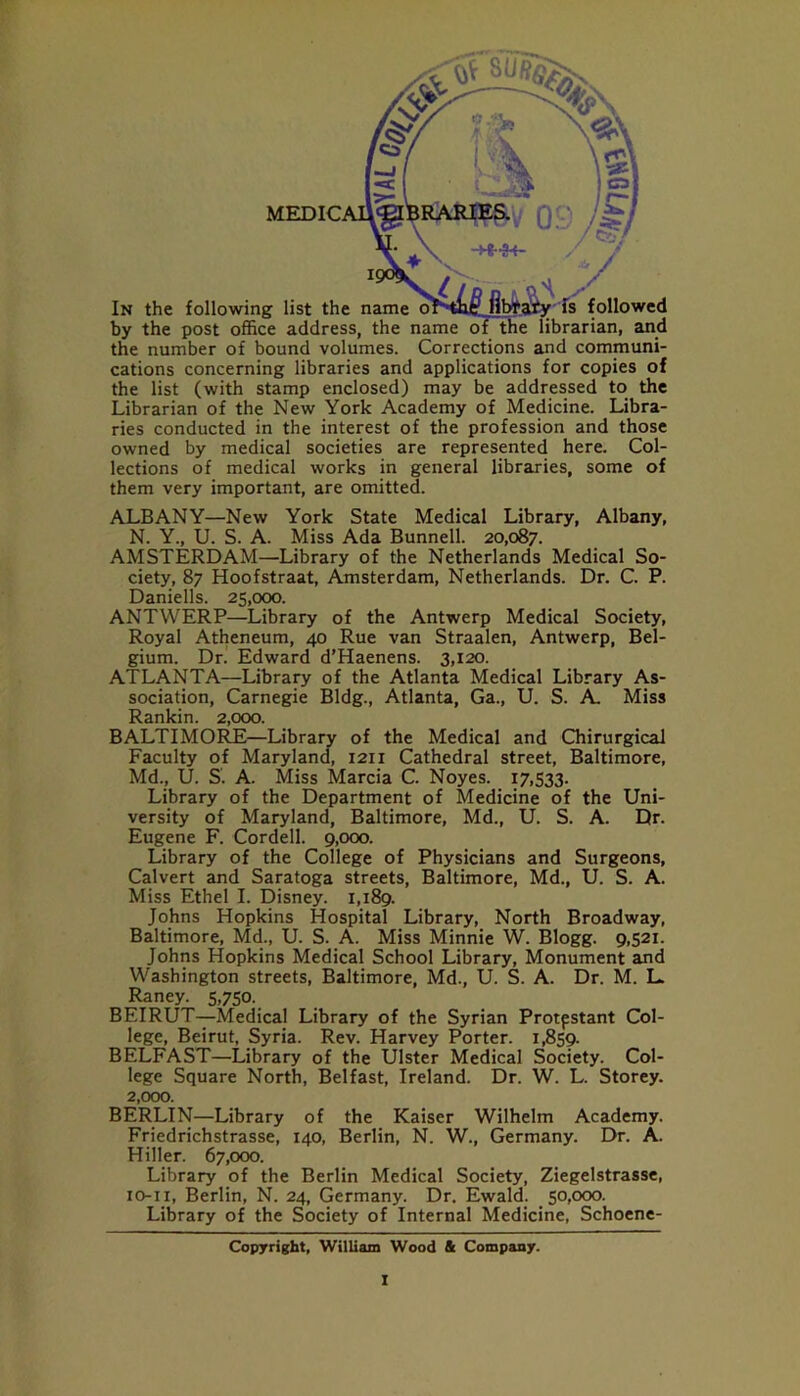 MEDIC by the post office address, the name of the librarian, and the number of bound volumes. Corrections and communi- cations concerning libraries and applications for copies of the list (with stamp enclosed) may be addressed to the Librarian of the New York Academy of Medicine. Libra- ries conducted in the interest of the profession and those owned by medical societies are represented here. Col- lections of medical works in general libraries, some of them very important, are omitted. ALBANY—New York State Medical Library, Albany, N. Y., U. S. A. Miss Ada Bunnell. 20,087. AMSTERDAM—Library of the Netherlands Medical So- ciety, 87 Hoofstraat, Amsterdam, Netherlands. Dr. C. P. Daniells. 25,000. ANTWERP—Library of the Antwerp Medical Society, Royal Atheneum, 40 Rue van Straalen, Antwerp, Bel- gium. Dr. Edward d’Haenens. 3,120. ATLANTA—Library of the Atlanta Medical Library As- sociation, Carnegie Bldg., Atlanta, Ga., U. S. A. Miss Rankin. 2,000. BALTIMORE—Library of the Medical and Chirurgical Faculty of Maryland, 1211 Cathedral street, Baltimore, Md., U. S'. A. Miss Marcia C. Noyes. 17,533. Library of the Department of Medicine of the Uni- versity of Maryland, Baltimore, Md., U. S. A. Dr. Eugene F. Cordell. 9,000. Library of the College of Physicians and Surgeons, Calvert and Saratoga streets, Baltimore, Md., U. S. A. Miss Ethel I. Disney. 1,189. Johns Hopkins Hospital Library, North Broadway, Baltimore, Md., U. S. A. Miss Minnie W. Blogg. 9,521. Johns Hopkins Medical School Library, Monument and Washington streets, Baltimore, Md., U. S. A. Dr. M. L. Raney. 5,750. BEIRUT—Medical Library of the Syrian Protpstant Col- lege, Beirut, Syria. Rev. Harvey Porter. 1,859. BELFAST—Library of the Ulster Medical Society. Col- lege Square North, Belfast, Ireland. Dr. W. L. Storey. 2,000. BERLIN—Library of the Kaiser Wilhelm Academy. Friedrichstrasse, 140, Berlin, N. W., Germany. Dr. A. Hiller. 67,000. Library of the Berlin Medical Society, Ziegelstrasse, 10-11, Berlin, N. 24, Germany. Dr. Ewald. 50,000. Library of the Society of Internal Medicine, Schoene- Copyright, William Wood 4 Company.