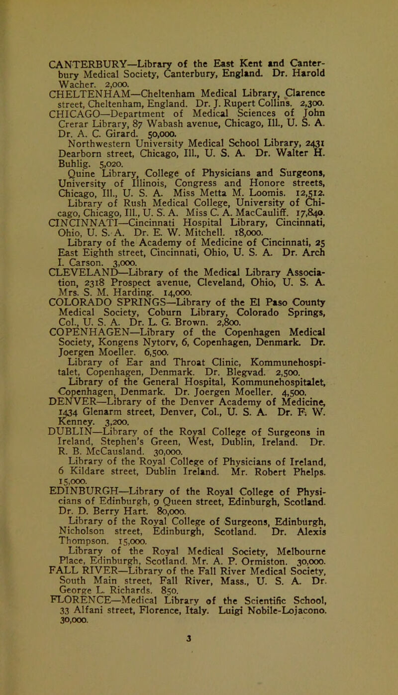 CANTERBURY—Library of the East Kent and Canter- bury Medical Society, Canterbury, England. Dr. Harold Wacher. 2,000. CHELTENHAM—Cheltenham Medical Library, Qarence street, Cheltenham, England. Dr. J. Rupert Collins. 2,300. CHICAGO—Department of Medical Sciences of John Crerar Library, 87 Wabash avenue, Chicago, 111., U. S. A. Dr. A. C. Girard. 50,000. Northwestern University Medical School Library, 2431 Dearborn street, Chicago, 111., U. S. A. Dr. Walter H. Buhlig. 5,020. Quine Library, College of Physicians and Surgeons, University of Illinois, Congress and Honore streets, Chicago, 111., U. S. A. Miss Metta M. Loomis. 12,512. Library of Rush Medical College, University of Chi- cago, Chicago, 111., U. S. A. Miss C. A. MacCauliff. 17,840. CINCINNATI—Cincinnati Hospital Library, Cincinnati, Ohio, U. S. A. Dr. E. W. Mitchell. 18,000. Library of the Academy of Medicine of Cincinnati, 25 East Eighth street, Cincinnati, Ohio, U. S. A Dr. Arch I. Carson. 3,000. CLEVELAND-—Library of the Medical Library Associa- tion, 2318 Prospect avenue, Cleveland, Ohio, U. S. A. Mrs. S. M. Harding. 14,000. COLORADO SPRINGS—Library of the El Paso County Medical Society, Coburn Library, Colorado Springs, Col., U. S. A. Dr. L. G. Brown. 2,800. COPENHAGEN—Library of the Copenhagen Medical Society, Kongens Nytorv, 6, Copenhagen, Denmark. Dr. Joergen Moeller. 6,500. Library of Ear and Throat Clinic, Kommunehospi- talet, Copenhagen, Denmark. Dr. Blegvad. 2,500. Library of the General Hospital, Kommunehospitalet, Copenhagen, Denmark. Dr. Joergen Moeller. 4,500. DENVER—Library of the Denver Academy of Medicine, 1434 Glenarm street, Denver, Col., U. S. A. Dr. F. W. Kenney. 3,200. DUBLIN—Library of the Royal College of Surgeons in Ireland, Stephen’s Green, West, Dublin, Ireland. Dr. R. B. McCausland. 30,000. Library of the Royal College of Physicians of Ireland, 6 Kildare street, Ehiblin Ireland. Mr. Robert Phelps. 15.000. EDINBURGH—Library of the Royal College of Physi- cians of Edinburgh, 9 Queen street, Edinburgh, Scotland. Dr. D. Berry Hart. 80,000. Library of the Royal College of Surgeons, Edinburgh, Nicholson street, Edinburgh, Scotland. Dr. Alexis Thompson. 15,000. Library of the Royal Medical Society, Melbourne Place, Edinburgh, Scotland. Mr. A. P. Ormiston. 30,000. FALL RIVER—Library of the Fall River Medical Society, South Main street, Fall River, Mass., U. S. A. Dr. George L. Richards. 850. FLORENCE—Medical Library of the Scientific School, 33 Alfani street, Florence, Italy. Luigi Nobile-Lojacono. 30.000.