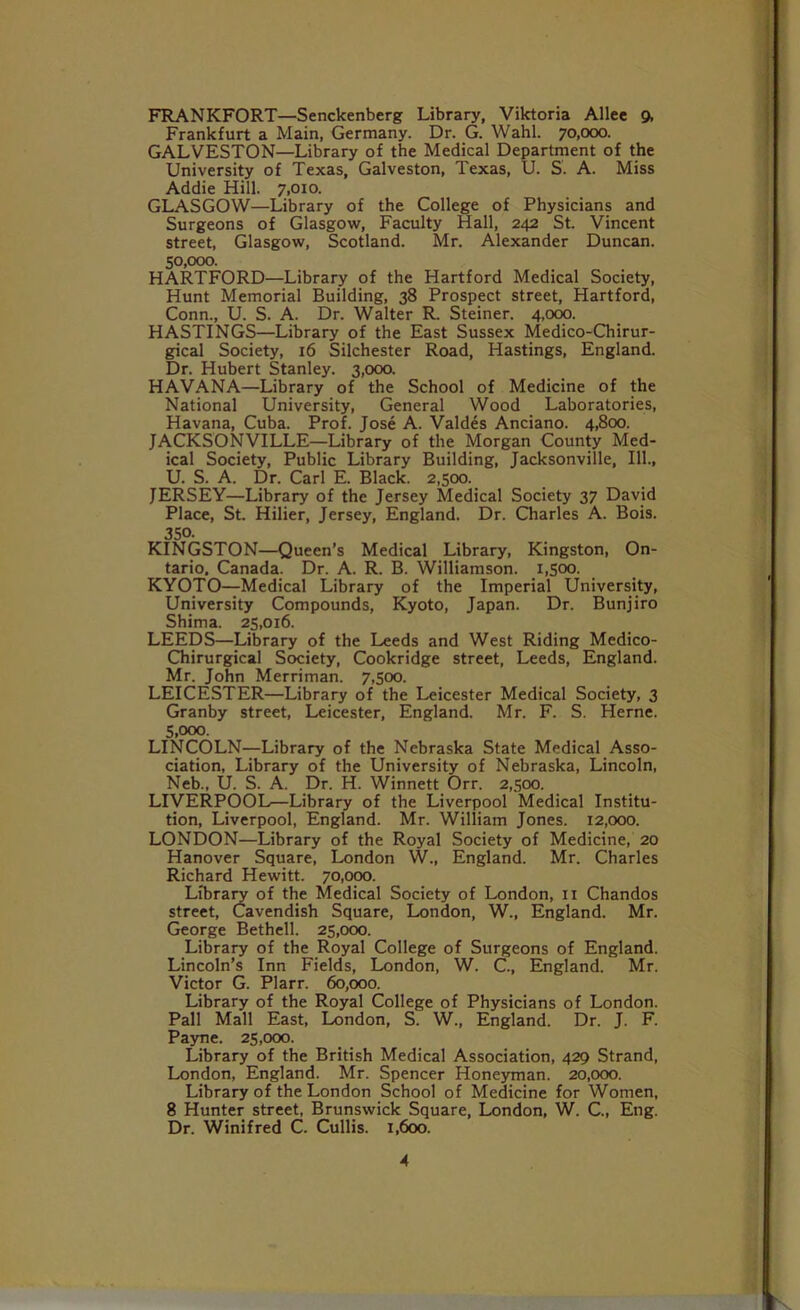 FRANKFORT—Senckenberg Library, Viktoria Allee 9, Frankfurt a Main, Germany. Dr. G. Wahl. 70,000. GALVESTON—Library of the Medical Department of the University of Texas, Galveston, Texas, U. S. A. Miss Addie Hill. 7,010. GLASGOW—Library of the College of Physicians and Surgeons of Glasgow, Faculty Hall, 242 St. Vincent street, Glasgow, Scotland. Mr. Alexander Duncan. 50.000. HARTFORD—Library of the Hartford Medical Society, Hunt Memorial Building, 38 Prospect street, Hartford, Conn., U. S. A. Dr. Walter R. Steiner. 4,000. HASTINGS—Library of the East Sussex Medico-Chirur- gical Society, 16 Silchester Road, Hastings, England. Dr. Hubert Stanley. 3,000. HAVANA—Library of the School of Medicine of the National University, General Wood Laboratories, Havana, Cuba. Prof. Jose A. Valdes Anciano. 4,800. JACKSONVILLE—Library of the Morgan County Med- ical Society, Public Library Building, Jacksonville, 111., U. S. A. Dr. Carl E. Black. 2,500. JERSEY—Library of the Jersey Medical Society 37 David Place, St. Hilier, Jersey, England. Dr. Charles A. Bois. 350. KINGSTON—Queen’s Medical Library, Kingston, On- tario. Canada. Dr. A. R. B. Williamson. 1,500. KYOTO—Medical Library of the Imperial University, University Compounds, Kyoto, Japan. Dr. Bunjiro Shima. 25,016. LEEDS—Library of the Leeds and West Riding Medico- Chirurgical Society, Cookridge street, Leeds, England. Mr. John Merriman. 7,500. LEICESTER—Library of the Leicester Medical Society, 3 Granby street, Leicester, England. Mr. F. S. Herne. 5.000. LINCOLN—Library of the Nebraska State Medical Asso- ciation, Library of the University of Nebraska, Lincoln, Neb., U. S. A. Dr. H. Winnett Orr. 2,500. LIVERPOOL—Library of the Liverpool Medical Institu- tion, Liverpool, England. Mr. William Jones. 12,000. LONDON—Library of the Royal Society of Medicine, 20 Hanover Square, London W., England. Mr. Charles Richard Hewitt. 70,000. Library of the Medical Society of London, 11 Chandos street, Cavendish Square, London, W., England. Mr. George Bethell. 25,000. Library of the Royal College of Surgeons of England. Lincoln’s Inn Fields, London, W. C., England. Mr. Victor G. Plarr. 60,000. Library of the Royal College of Physicians of London. Pall Mall East, London, S. W., England. Dr. J. F. Payne. 25,000. Library of the British Medical Association, 429 Strand, London, England. Mr. Spencer Honeyman. 20,000. Library of the London School of Medicine for Women, 8 Hunter street, Brunswick Square, London, W. C., Eng. Dr. Winifred C. Cullis. 1,600.