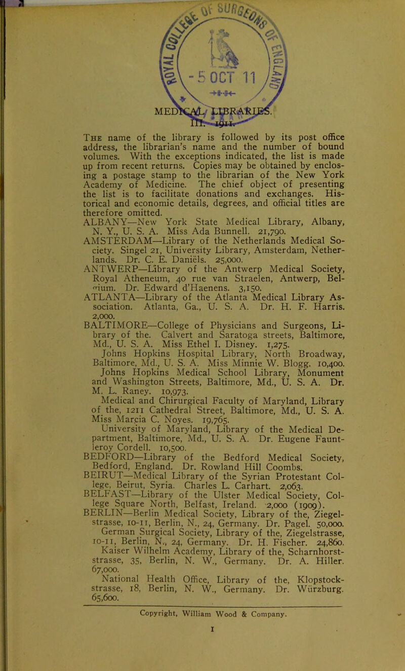 The name of the library is followed by its post office address, the librarian’s name and the number of bound volumes. With the exceptions indicated, the list is made up from recent returns. Copies may be obtained by enclos- ing a postage stamp to the librarian of the New York Academy of Medicine. The chief object of presenting the list is to facilitate donations and exchanges. His- torical and economic details, degrees, and official titles are therefore omitted. ALBANY—New York State Medical Library, Albany, N. Y., U. S. A. Miss Ada Bunnell. 21,790. AMSTERDAM—Library of the Netherlands Medical So- ciety. Singel 21, University Library, Amsterdam, Nether- lands. Dr. C. E. Daniels. 25,000. ANTWERP—Library of the Antwerp Medical Society, Royal Atheneum, 40 rue van Straelen, Antwerp, Bel- mum. Dr. Edward d’Haenens. 3,150. ATLANTA—Library of the Atlanta Medical Library As- sociation. Atlanta, Ga., U. S. A. Dr. H. F. Harris. 2 OOO. BALTIMORE—College of Physicians and Surgeons, Li- brary of the. Calvert and Saratoga streets, Baltimore, Md., U. S. A. Miss Ethel I. Disney. 1,275. Johns Hopkins Hospital Library, North Broadway, Baltimore, Md., U. S. A. Miss Minnie W. Blogg. 10,400. Johns Hopkins Medical School Library, Monument and Washington Streets, Baltimore, Md., U. S. A. Dr. M. L. Raney. 10,973. Medical and Chirurgical Faculty of Maryland, Library of the, 1211 Cathedral Street, Baltimore, Md., U. S. A. Miss Marcia C. Noyes. 19,765. University of Maryland, Library of the Medical De- partment, Baltimore, Md., U. S. A. Dr. Eugene Faunt- leroy Cordell. 10,500. BEDFORD—Library of the Bedford Medical Society, Bedford, England. Dr. Rowland Hill Coombs. BEIRUT—-Medical Library of the Syrian Protestant Col- lege, Beirut, Syria. Charles L. Carhart. 2,063. BELFAS 1—Library of the Ulster Medical Society, Col- lege Square North, Belfast, Ireland. 2,000 (1909). BERLIN—Berlin Medical Society, Library of the, Ziegel- strasse, 10-11, Berlin, N., 24, Germany. Dr. Pagel. 50,000. German Surgical Society, Library of the, Ziegelstrasse, 10-11, Berlin, N., 24, Germany. Dr. H. Fischer. 24,860. Kaiser Wilhelm Academy, Library of the, Scharnhorst- strasse, 35, Berlin, N. W., Germany. Dr. A. Hiller. 67,000. National Health Office, Library of the, Klopstock- strasse, 18, Berlin, N. W., Germany. Dr. Wurzburg. 65,600. Copyright, William Wood & Company.