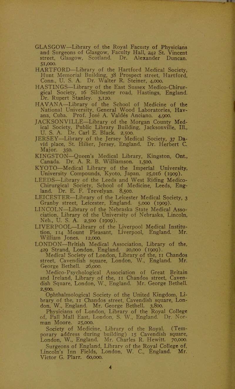 GLASGOW—Library of the Royal Faculty of Physicians and Surgeons of Glasgow, Faculty Hall, 242 St. Vincent street, Glasgow, Scotland. Dr. Alexander Duncan. 51,000. HARTFORD-—Library of the Hartford Medical Society, Hunt Memorial Building, 38 Prospect street, Hartford, Conn., U. S. A. Dr. Walter R. Steiner, 4,000. HASTINGS—Library of the East Sussex Medico-Chirur- gical Society, 16 Silchester road, Hastings, England. Dr. Rupert Stanley. 3,120. HAVANA—Library of the School of Medicine of the National University, General Wood Laboratories, Hav- ana, Cuba. Prof. Jose A. Valdes Anc-iano. 4,900. JACKSONVILLE—Library of the Morgan County Med- ical Society, Public Library Building, Jacksonville, 111., U. S. A. Dr. Carl E. Black. 2,500. JERSEY—Library of the Jersey Medical Society, 37 Da- vid place, St. Hilier, Jersey, England. Dr. Herbert C. Major. 350. KINGSTON—Queen’s Medical Library, Kingston, Ont., Canada. Dr. A. R. B. Williamson. 1,500. KYOTO—Medical Library of the Imperial University, University Compounds, Kyoto, Japan. 25,016 (1909). LEEDS—Library of the Leeds and West Riding Medico- Chirurgical Society, School of Medicine, Leeds, Eng- land. Dr. E. F. Trevelyan. 8,500. LEICESTER—Library of the Leicester Medical Society, 3 Granby street, Leicester, England. 5,000 (1909). LINCOLN—Library of the Nebraska State Medical Asso- ciation, Library of the University of Nebraska, Lincoln, Neb., U. S. A. 2,500 (1909). LIVERPOOL—Library of the Liverpool Medical Institu- tion, 114 Mount Pleasant, Liverpool, England. Mr. William Jones. 12,000. LONDON—British Medical Association, Library of the, 429 Strand, London, England. 20,000 (1909). Medical Society of London, Library of the, 11 Chandos street, Cavendish square, London, W., England. Mr. George Bethell. 26,000. Medico-Psychological Association of Great Britain and Ireland, Library of the, n Chandos street, Caven- dish Square, London, W., England. Mr. George Bethell. 2,500. Ophthalmological Society of the United Kingdom, Li- brary of the, 11 Chandos street, Cavendish square, Lon- don, W., England. Mr. George Bethell. 3,800. Physicians of London. Library of the Royal College of, Pall Mall East, London, S. W., England. Dr. Nor- man Moore. 25,000. Society of Medicine, Library of the Royal. (Tem- porary address during building) 15 Cavendish square, London, W., England. Mr. Charles R. Hewitt. 70,000. Surgeons of England, Librarv of the Royal College of, Lincoln’s Inn Fields, London, W. C., England. Mr. Victor G. Plarr. 60,000.