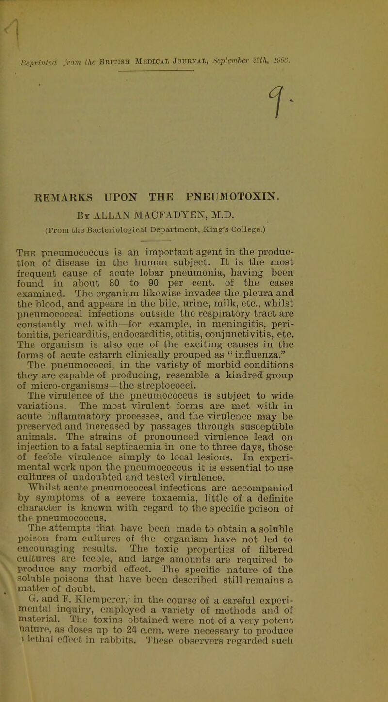 Reprinted from Ike British Medical Journai,, September Mh, lim. REMARKS UPON THE PNEUMOTOXIN. By ALLAN MACFADYEN, M.D. (From the Bacteriological Department, King’s College.) The pneumococcus is an important agent in the produc- tion of disease in the human subject. It is the most frequent cause of acute lobar pneumonia, having been found in about 80 to 90 per cent, of the cases examined. The organism likewise invades the pleura and the blood, and appears in the bile, urine, milk, etc., whilst pneumococcal infections outside the respiratory tract are constantly met with—for example, in meningitis, peri- tonitis, pericarditis, endocarditis, otitis, conjunctivitis, etc. The organism is also one of the exciting causes in the forms of acute catarrh clinically grouped as “ influenza.” The pneumococci, in the variety of morbid conditions they are capable of producing, resemble a kindred group of micro-organisms—the streptococci. The virulence of the pneumococcus is subject to wide variations. The most virulent forms are met with in acute inflammatory processes, and the virulence may be preserved and increased by passages through susceptible animals. The strains of pronounced virulence lead on injection to a fatal septicaemia in one to three days, those of feeble virulence simply to local lesions. In experi- mental work upon the pneumococcus it is essential to use cultures of undoubted and tested virulence. Whilst acute pneumococcal infections are accompanied by symptoms of a severe toxaemia, little of a definite cliaracter is known Avith regard to the specific poison of the pneumococcus. The attempts that have been made to obtain a soluble poison from cultures of the organism have not led to encouraging results. The toxic properties of filtered cultures are feeble, and large amounts are required to produce any morbid effect. The specific nature of the soluble poisons that have been described still remains a matter of doubt. (t. and F. Klemperer,' in the course of a careful experi- mental inquiry, employed a variety of methods and of material. The toxins obtained were not of a very potent natui'o, as doses up to 24 c.cm. were necessary to produce V lethal efreet in rabbits. These observers regarded such