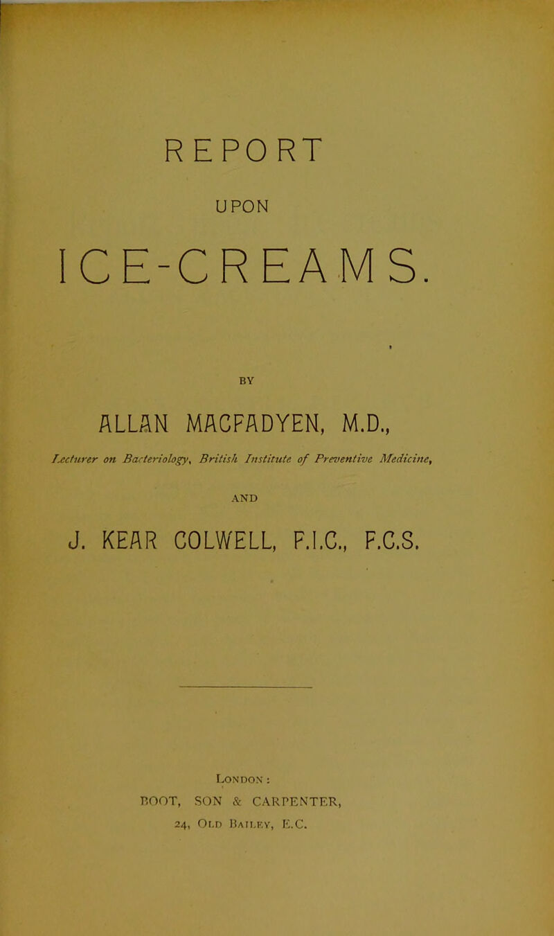 UPON ICE-CREAMS. ALLAN MACFADYEN, M.D., lecturer on Bacteriology, British Institute of Preventive Medicine, AND J. KEAR COLWELL, F.I.C., F.C.S. London : ROOT, SON & CARPENTER, 24, Oi.d Bailey, E.C.