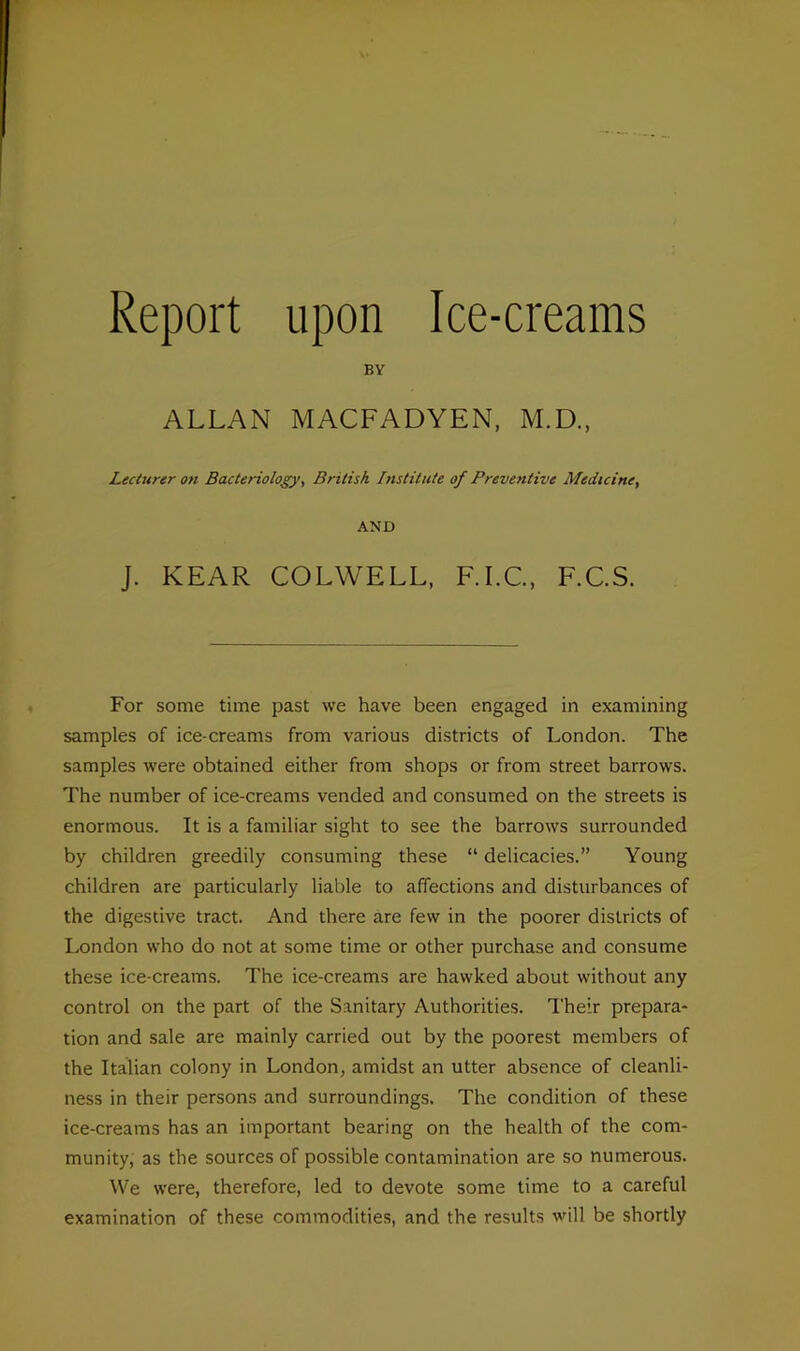 Report upon Ice-creams BY ALLAN MACFADYEN, M.D., Lecturer on Bacteriology, British Institute of Preventive Medicine, AND J. KEAR COLWELL, F.I.C., F.C.S. For some time past we have been engaged in examining samples of ice creams from various districts of London. The samples were obtained either from shops or from street barrows. The number of ice-creams vended and consumed on the streets is enormous. It is a familiar sight to see the barrows surrounded by children greedily consuming these “ delicacies.” Young children are particularly liable to affections and disturbances of the digestive tract. And there are few in the poorer districts of London who do not at some time or other purchase and consume these ice-creams. The ice-creams are hawked about without any control on the part of the Sanitary Authorities. Their prepara- tion and sale are mainly carried out by the poorest members of the Italian colony in London, amidst an utter absence of cleanli- ness in their persons and surroundings. The condition of these ice-creams has an important bearing on the health of the com- munity, as the sources of possible contamination are so numerous. We were, therefore, led to devote some time to a careful examination of these commodities, and the results will be shortly