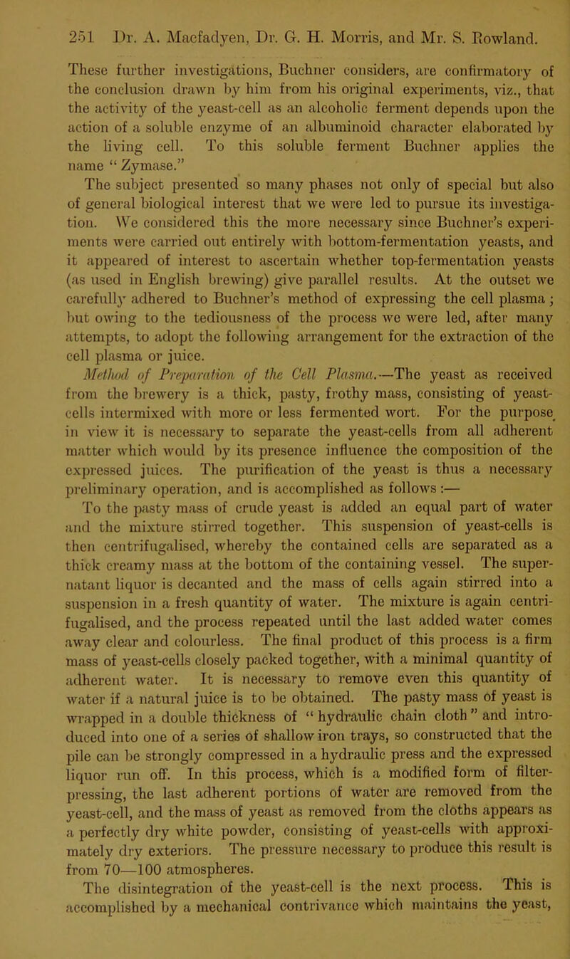 These further investigations, Buchner considers, are confirmatory of the conclasion dravui liy him from his original experiments, viz., that the activity of the yeast-cell as an alcoholic ferment depends upon the action of a soluble enzyme of an albuminoid character elaborated b}^ the living cell. To this soluble ferment Buchner applies the name “ Zymase.” The subject presented so many phases not only of special but also of general biological interest that we were led to pursue its investiga- tion. We considered this the more necessary since Buchner’s experi- ments were carried out entirely with bottom-fermentation yeasts, and it appeared of interest to ascertain whether top-fermentation yeasts (as used in English brewing) give parallel results. At the outset we carefull}’ adhered to Buchner’s method of expressing the cell plasma ; Init owing to the tediousness of the process we were led, after many attempts, to adopt the following arrangement for the extraction of the cell plasma or juice. Method of Preparation of the Cell Plasma.—The yeast as received from the brewery is a thick, pasty, frothy mass, consisting of yeast- cells intermixed with more or less fermented wort. For the purpose^ in view it is necessary to separate the yeast-cells from all adherent matter which would by its presence influence the composition of the expressed juices. The purification of the yeast is thus a necessary pi’eliminary operation, and is accomplished as follows:— To the pasty mass of crude yeast is added an equal part of water and the mixture stirred together. This suspension of yeast-cells is then centrifugalised, whereby the contained cells are separated as a thick creamy mass at the bottom of the containing vessel. The super- natant liquor is decanted and the mass of cells again stirred into a suspension in a fresh quantity of water. The mixture is again centri- fugalised, and the process repeated until the last added water comes away clear and colourless. The final product of this process is a firm mass of yeast-cells closely packed together, with a minimal quantity of adherent water. It is necessary to remove even this quantity of water if a natural juice is to be obtained. The pasty mass of yeast is wrapped in a double thickness of “ hydraulic chain cloth ” and intro- duced into one of a series of shallow iron trays, so constructed that the pile can be strongly compressed in a hydraulic press and the expressed liquor run off. In this process, which is a modified form of filter- pressing, the last adherent portions of water are removed from the yeast-cell, and the mass of yeast as removed from the cloths appears as a perfectly dry white powder, consisting of yeast-cells ■Hath approxi- mately dry exteriors. The pressure necessary to produce this result is from 70—100 atmospheres. The disintegration of the yeast-cell is the next process. This is accomplished by a mechanical contrivance which maintains the yeast.