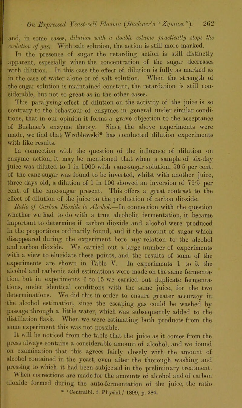 und, in some cases, dihition with a doable volume praeticully stoyjs the evolution of (jus. With salt solution, the action is still more marked. In the presence of sugar the retarding action is still distinctly apparent, especially when the concentration of the sugar decreases with dilution. In this case the effect of dilution is fully as marked as in the case of water alone or of salt solution. When the strength of the sugar solution is maintained constant, the retardation is still con- siderable, but not so great as in the other cases. This paralysing effect of dilution on the activity of the juice is so contrary to the behaviour of enzymes in general under similar condi- tions, that in our opinion it forms a grave objection to the acceptance of Buchner’s enzyme theory. Since the above expeidments were made, we find that Wj-obleAvski* has conducted dilution experiments Avith like results. In connection Avith the question of the inrtuence of dilution on enzyme action, it may be mentioned that Avhen a sample of six-day juice Avas diluted to 1 in 1000 Avith cane-sugar solution, 50'5 per cent, of the cane-sugar Avas found to be inverted, whilst with another juice, three days old, a dilution of 1 in 100 .showed an inversion of 79'5 pei' cent, of the cane-sugar present. This offers a great contrast to the effect of dilution of the juice on the production of carbon dioxide. PuUio of Carbon Dioxide to Alcohol.—In connection Avith the question Avhether Ave had to do Avith a true alcoholic fermentation, it became important to determine if carbon dioxide and alcohol Avere produced in the proportions ordinarily found, and if the amount of sugar Avhich disappeared during the experiment bore any relation to the alcohol and carbon dioxide. We carried out a large number of experiments Avith a vieAv to elucidate these points, and the results of some of the experiments are shoAvn in Table V. In experiments 1 to 5, the alcohol and carbonic acid estimations Avere made on the same fermenta- tion, but in experiments 6 to 15 Ave carried out duplicate fermenta- tions, under identical conditions Avith the same juice, for the tAvo determinations. We did this in order to ensure greater accuracy in the alcohol estimation, since the escaping gas could be Avashecl by passage through a little Avater, Avhich Avas subsequently added to the distillation flask. When we Avere estimating both products from the same experiment this was not possible. It will be noticed from the table that the juice as it comes from the press ahvays contains a considerable amount of alcohol, and avc found on examiTiation that this agrees fairly closely Avith the amount of alcohol contained in the yeast, eA’en after the thorough washing aiid pressing to Avhich it had been subjected in the preliminary treatment. \\ hen corrections are made for the amounts of alcohol and of carbon dioxide foi med during the auto-feimientation of the juice, the ratio * ‘ Centralbl. f. Physiol.,’ 1899, p. 284.