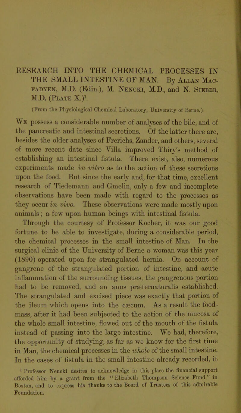 RESEARCH INTO THE CHEMICAL PROCESSES IN THE SMALL INTESTINE OF MAN. By Allan Mac- fad yen, M.D. (Edin.), M. Nencki, M.D., and N. Sieber, M.D. (Plate X.)\ (From the Physiological Chemical Laboratory, University of Berne.) We possess a considerable number of analyses of the bile, and of the pancreatic and intestinal secretions. Of the latter there are, besides the older analyses of Frerichs, Zander, and others, several of more recent date since Villa improved Thiry’s method of establishing an intestinal fistula. There exist, also, numerous experiments made in vitro as to the action of these secretions upon the food. But since the early and, for that time, excellent research of Tiedemann and Gmelin, only a few and incomplete observations have been made with regard to the processes as they occur in vivo. These observations were made mostly upon animals; a few upon human beings with intestinal fistula. Through the courtesy of Professor Kocher, it was our good fortune to be able to investigate, during a considerable period, the chemical processes in the small intestine of Man. In the surgical clinic of the University of Berne a woman was this year (1890) operated upon for strangulated hernia. On account of gangrene of the strangulated portion of intestine, and acute inflammation of the surrounding tissues, the gangrenous portion had to be removed, and an anus praeternaturalis established. The strangulated and excised piece was exactly that portion of the ileum which opens into the caecum. As a result the food- mass, after it had been subjected to the action of the mucosa of the whole small intestine, flowed out of the mouth of the fistula instead of passing into the large intestine. We had, therefore, the opportunity of studying, as far as we know for the first time in Man, the chemical processes in the rvhole of the small intestine. In the cases of fistula in the small intestine already recorded, it * Professor Nencki desires to acknowledge in this place the financial support afforded him by a grant from the “ Elizabeth Thompson Science Fund ” in Boston, and to express his thanks to the Board of Trustees of this admirable Foundation.