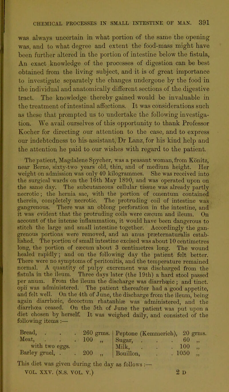 was always uncertain in what portion of the same the opening was, and to what degree and extent the food-mass might have been further altered in the portion of intestine below the fistula, An exact knowledge of the processes of digestion can be best obtained from the living subject, and it is of great importance to investigate separately the changes undergone by the food in the individual and anatomically different sections of the digestive tract. The knowledge thereby gained would be invaluable in the treatment of intestinal affections. It was considerations such as these that prompted us to undertake the following investiga- tion. We avail ourselves of this opportunity to thank Professor Kocher for directing our attention to the case, and to express our indebtedness to his-assistant, Dr Lanz, for his kind help and the attention he paid to our wishes with regard to the patient. The patient, Magdalene Spycher, was a peasant woman, from Kdnitz, near Berne, sixty-two years old, thin, and of medium height. Her weight on admission was only 40 kilogi’ammes. She was received into the surgical wards on the 16th May 1890, and was operated upon on the same day. The subcutaneous cellular tissue was already partly necrotic; the hernia sac, with the portion of omentum contained therein, completely necrotic. The protruding coil of intestine was gangrenous. There was an oblong perforation in the intestine, and it was evident that the protruding coils were caecum and ileum. On account of the intense inflammation, it would have been dangerous to stitch the large and small intestine together. Accordingly the gan- grenous portions were removed, and an anus praeternaturalis estab- lished. The portion of small intestine excised was about 10 centimetres long, the portion of caecum about 3 centimetres long. The wound healed rapidly; and on the following day the patient felt better. There were no symptoms of peritonitis, and the temperature remained normal. A quantity of pulpy excrement was discharged from the fistula in the ileum. Three days later (the 19th) a hard stool passed per anum. From the ileum the discharge was diarrhoeic; and tinct. opii was administered. The patient thereafter had a good appetite, and felt well. On the 4th of June, the discharge from the ileum, being again dianboeic, decoctum rhatanhise was administered, and the diarrhoea ceased. On the 5th of June the patient was put upon a diet chosen by herself. It was weighed daily, and consisted of the following items:— Bread, . . . 260 grms. Meat, . . . 100 „ with two eggs. Barley gruel, . . 200 „ Peptone (Kemmerich), 20 grms. Sugar, . . . 60 ,, Milk, . . .100 „ Bouillon, . . 1050 „ This diet was given during the day as follows :— VOL. XXV. (N.S. VOL. V.) 2 D