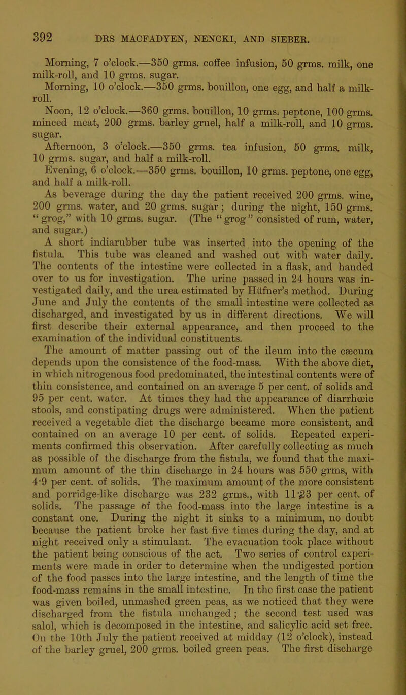 Morning, 7 o’clock.—350 grms. coffee infusion, 50 grms. milk, one milk-roll, and 10 grms. sugar. Morning, 10 o’clock.—350 grms. bouillon, one egg, and half a milk- roll. Noon, 12 o’clock.—360 grms. bouillon, 10 grms; peptone, 100 grms. minced meat, 200 grms. barley gruel, half a milk-roll, and 10 grms. sugar. Afternoon, 3 o’clock.—350 grms. tea infusion, 50 grms. milk, 10 grms. sugar, and half a milk-roll. Evening, 6 o’clock.—350 grms. bouillon, 10 grms. peptone, one egg, and half a milk-roll. As beverage during the day the patient received 200 grms. wine, 200 grms. water, and 20 grms. sugar; during the night, 150 grms. “ grog,” with 10 grms. sugar. (The “grog” consisted of rum, water, and sugar.) A short indiarubber tube was inserted into the opening of the fistula This tube was cleaned and washed out with water daily. The contents of the intestine were collected in a flask, and handed over to us for investigation. The urine passed in 24 hours was in- vestigated daily, and the urea estimated by Hiifner’s method. During June and July the contents of the small intestine were collected as discharged, and investigated by us in different directions. We will first describe their external appearance, and then proceed to the examination of the individual constituents. The amount of matter passing out of the ileum into the csecum depends upon the consistence of the food-mass. With the above diet, in which nitrogenous food predominated, the intestinal contents were of thin consistence, and contained on an average 5 per cent, of solids and 95 per cent, water. At times they had the appearance of diarrhoeic stools, and constipating drugs were administered. Wlien the patient received a vegetable diet the discharge became more consistent, and contained on an average 10 per cent, of solids. Eepeated experi- ments confirmed this observation. After carefully collecting as much as possible of the discharge from the fistula, we found that the maxi- mum amount of the thin discharge in 24 hours was 550 grms, with 4'9 per cent, of solids. The maximum amount of the more consistent and poiTidge-like discharge was 232 grms., with 11’^3 per cent, of solids. The passage of the food-mass into the large intestine is a constant one. During the night it sinks to a minimum, no doubt because the patient broke her fast five times during the day, and at night received only a stimulant. The evacuation took place without the patient being conscious of the act. Two series of control experi- ments were made in order to determine when the undigested portion of the food passes into the large intestine, and the length of time the food-mass remains in the small intestine. In the first case the patient was given boiled, unmashed green peas, as we noticed that they were discharged from the fistula unchanged; the second test used was salol, which is decomposed in the intestine, and salicylic acid set free. 011 the 10th July the patient received at midday (12 o’clock), instead of the barley gruel, 200 grms. boiled green peas. The first discharge