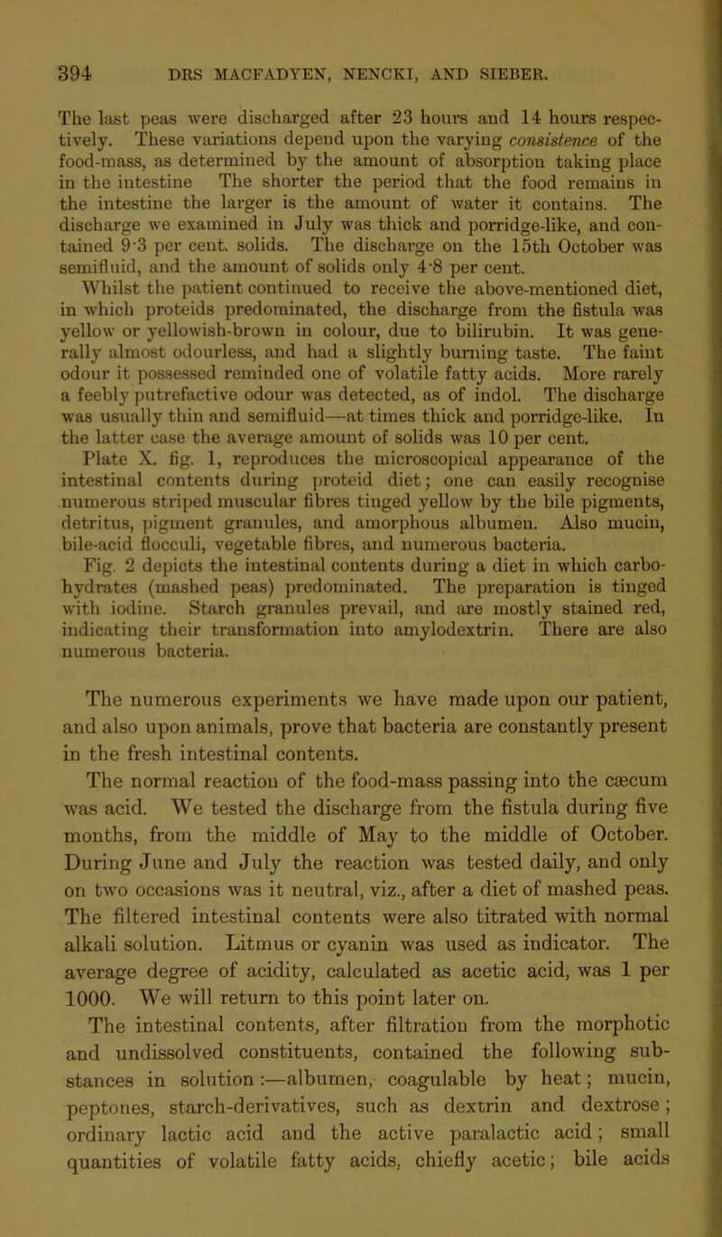 The last peas were discharged after 23 hours and 14 hours respec- tively. These variations depend upon the varying consistence of the food-mass, as determined by the amount of absorption taking place in the intestine The shorter the period that the food remains in the intestine the larger is the amount of water it contains. The discharge we examined in July was thick and porridge-like, and con- tained 9‘3 per cent, solids. The discharge on the 15th October was semifluid, and the amount of solids only 4'8 per cent. Whilst the patient continued to receive the above-mentioned diet, in which proteids predominated, the discharge from the fistula was yellow or yellowish-brown in colour, due to bilirubin. It was gene- rally almost odourless, and had a slightly burning taste. The faint odour it possessed reminded one of volatile fatty acids. More rarely a feebly putrefactive odour was detected, as of indol. The discharge was usually thin and semifluid—at times thick and porridge-like. In the latter case the average amount of solids was 10 per cent. Plate X. fig. 1, reproduces the microscopical appearance of the intestinal contents during proteid diet; one can easily recognise numerous striped muscular fibres tinged yellow by the bile pigments, detritus, pigment granules, and amorphous albumen. Also mucin, bile-acid flocculi, vegetable fibres, and numerous bacteria. Fig. 2 depicts the intestinal contents during a diet in which carbo- hydrates (mashed peas) predominated. The preparation is tinged with iodine. Starch granules prevail, and ai’e mostly stained red, indicating their transformation into amylodextrin. There are also numerous bacteria. The numerous experiments we have made upon our patient, and also upon animals, prove that bacteria are constantly present in the fresh intestinal contents. The normal reaction of the food-mass passing into the caecum was acid. We tested the discharge from the fistula during five months, from the middle of May to the middle of October. During June and July the reaction was tested daily, and only on two occasions was it neutral, viz., after a diet of mashed peas. The filtered intestinal contents were also titrated with normal alkali solution. Litmus or cyanin was used as indicator. The average degree of acidity, calculated as acetic acid, was I per 1000. We will return to this point later on. The intestinal contents, after filtration from the morphotic and undissolved constituents, contained the follow-ing sub- stances in solution :—albumen, coagulable by heat; mucin, peptones, starch-derivatives, such as dextrin and dextrose; ordinary lactic acid and the active paralactic acid; small quantities of volatile fatty acids, chiefly acetic; bile acids