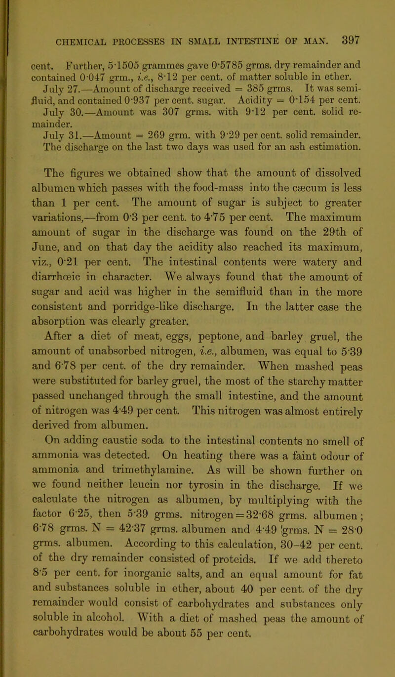 cent. Farther, 5’1505 grammes gave 0'5785 grms. dry remainder and contained 0-047 grm., i.e., 8-12 per cent, of matter soluble in ether. July 27.—Amount of discharge received = 385 grms. It was semi- fluid, and contained 0'937 per cent, sugar. Acidity = 0-154 per cent. July 30.—Amount was 307 grms. with 9-12 per cent, solid re- mainder. July 31.—Amount = 269 grm. with 9-29 per cent, solid remainder. The discharge on the last two days was used for an ash estimation. The figures we obtained show that the amount of dissolved albumen which passes with the food-mass into the caecum is less than 1 per cent. The amount of sugar is subject to greater variations,—from 0-3 per cent, to 475 per cent. The maximum amount of sugar in the discharge was found on the 29th of June, and on that day the acidity also reached its maximum, viz., 021 per cent. The intestinal contents were watery and diarrhoeic in character. We always found that the amount of sugar and acid was higher in the semifluid than in the more consistent and porridge-like discharge. In the latter case the absorption was clearly greater. After a diet of meat, eggs, peptone, and barley gruel, the amount of unabsorbed nitrogen, i.e., albumen, was equal to 539 and 6-78 per cent, of the dry remainder. When mashed peas were substituted for barley gruel, the most of the starchy matter passed unchanged through the small intestine, and the amount of nitrogen was 4-49 per cent. This nitrogen was almost entirely derived from albumen. On adding caustic soda to the intestinal contents no smell of ammonia was detected. On heating there was a faint odour of ammonia and trimethylamine. As will be shown further on we found neither leucin nor t}nrosin in the discharge. If we calculate the nitrogen as albumen, by multiplying with the factor 6-25, then 5'39 grms. nitrogen = 32-68 grms. albumen; 6-78 grms. N = 42-37 grms. albumen and 4-49 Igrms. N = 28-Q grms. albumen. According to this calculation, 30-42 per cent, of the dry remainder consisted of proteids. If we add thereto 8‘5 per cent, for inorganic salts, and an equal amount for fat and substances soluble in ether, about 40 per cent, of the dry remainder would consist of carbohydrates and substances only soluble in alcohol. With a diet of mashed peas the amount of carbohydrates would be about 55 per cent.