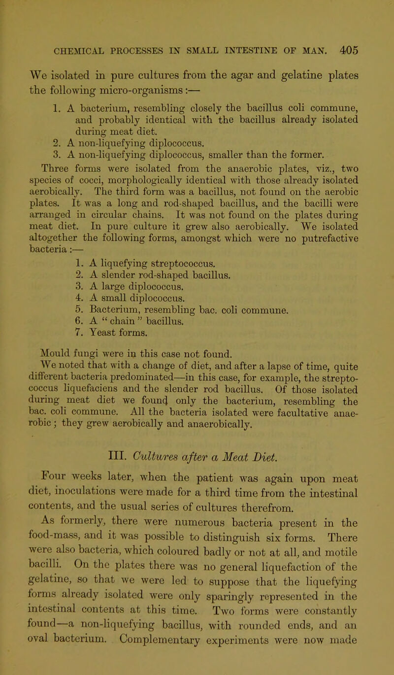 We isolated in pure cultures from the agar and gelatine plates the following micro-organisms;— 1. A bacterium, resembling closely the bacillus coli commune, and probably identical with the bacillus already isolated during meat diet. 2. A non-liquefying diplococcus. 3. A non-liquefying diplococcus, smaller than the former. Three forms were isolated from the anaerobic plates, viz., two species of cocci, morphologically identical with those already isolated aerobically. The third form was a bacillus, not found on the aerobic plates. It was a long and rod-shaped bacillus, and the bacilli were arranged in circular chains. It was not found on the plates during meat diet. In pure culture it grew also aerobically. We isolated altogether the following forms, amongst which were no putrefactive bacteria:— 1. A liquefying streptococcus. 2. A slender rod-shaped bacillus. 3. A large diplococcus. 4. A small diplococcus. 5. Bacterium, resembling bac. coli commime. 6. A “ chain ” bacillus. 7. Yeast forms. Mould fungi were in this case not found. We noted that with a change of diet, and after a lapse of time, quite different bacteria predominated—in this case, for example, the strepto- coccus liquefaciens and the slender rod bacillus. Of those isolated during meat diet we founcf only the bacterium, resembling the bac. coli commune. All the bacteria isolated were facultative anae- robic ; they grew aerobically and anaerobically. III. Cultures after a Meat Diet. Four weeks later, when the patient was again upon meat diet, inoculations were made for a third time from the intestinal contents, and the usual series of cultures therefrom. As formerly, there were numerous bacteria present in the food-mass, and it was possible to distinguish six forms. There were also bacteria, which coloured badly or not at all, and motile bacilli. On the plates there was no general liquefaction of the gelatine, so that we were led to suppose that the liquefying forms already isolated were only sparingly represented in the intestinal contents at this time. Two forms were constantly found—a non-liquefying bacillus, with rounded ends, and an oval bacterium. Complementary experiments were now made