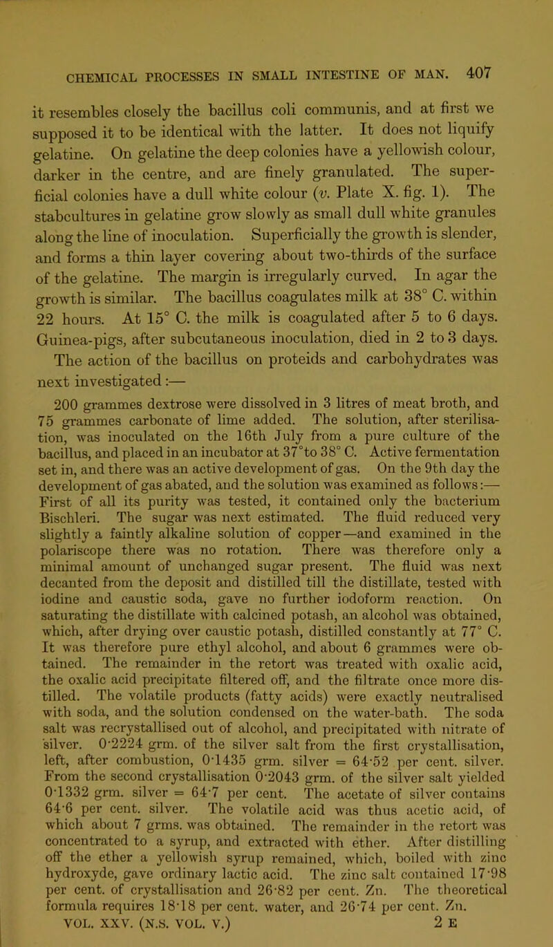 it resembles closely the bacillus coli communis, and at first we supposed it to be identical with the latter. It does not liquify gelatine. On gelatine the deep colonies have a yellowish colour, darker in the centre, and are finely granulated. The super- ficial colonies have a dull white colour (v. Plate X. fig. 1). The stabcultures in gelatine grow slowly as small dull white granules along the line of iooculation. Superficially the growth is slender, and forms a thin layer covering about two-thirds of the surface of the gelatine. The margin is irregularly curved. In agar the growth is similar. The bacillus coagulates milk at 38° C. within 22 hours. At 15° C. the milk is coagulated after 5 to 6 days. Guinea-pigs, after subcutaneous inoculation, died in 2 to 3 days. The action of the bacillus on proteids and carbohydrates was next investigated:— 200 grammes dextrose were dissolved in 3 litres of meat broth, and 75 grammes carbonate of lime added. The solution, after sterilisa- tion, was inoculated on the 16th July from a pure culture of the bacillus, and placed in an incubator at 37°to 38° C. Active fermentation set in, and there was an active development of gas. On the 9th day the development of gas abated, and the solution was examined as follows:— First of all its purity was tested, it contained only the bacterium Bischleri. The sugar was next estimated. The fluid reduced very slightly a faintly alkaline solution of copper—and examined in the polariscope there was no rotation. There was therefore only a minimal amount of unchanged sugar present. The fluid was next decanted from the deposit and distilled till the distillate, tested with iodine and caustic soda, gave no further iodoform reaction. On saturating the distillate with calcined potash, an alcohol was obtained, which, after drying over caustic potash, distilled constantly at 77° C. It was therefore pure ethyl alcohol, and about 6 grammes were ob- tained. The remainder in the retort was treated with oxalic acid, the oxalic acid precipitate filtered off, and the filtrate once more dis- tilled. The volatile products (fatty acids) were exactly neutralised with soda, and the solution condensed on the water-bath. The soda salt was recrystallised out of alcohol, and precipitated with nitrate of silver. 0’2224 grm. of the silver salt from the first crystallisation, left, after combustion, 0T435 grm. silver = 64'52 per cent, silver. From the second crystallisation 0’2043 grm. of the silver salt yielded 0T332 grm. silver = 64’7 per cent. The acetate of silver contains 64'6 per cent, silver. The volatile acid was thus acetic acid, of which about 7 grms. was obtained. The remainder in the retort was concentrated to a syrup, and extracted with ether. After distilling off the ether a yellowish syrup remained, which, boiled with zinc hydroxyde, gave ordinary lactic acid. The zinc salt contained 17'98 per cent, of crystallisation and 26'82 per cent. Zn. The theoretical formula requires 18T8 per cent, water, and 26'74 per cent. Zu. VOL. XXV. (N.S. VOL. V.) 2 E