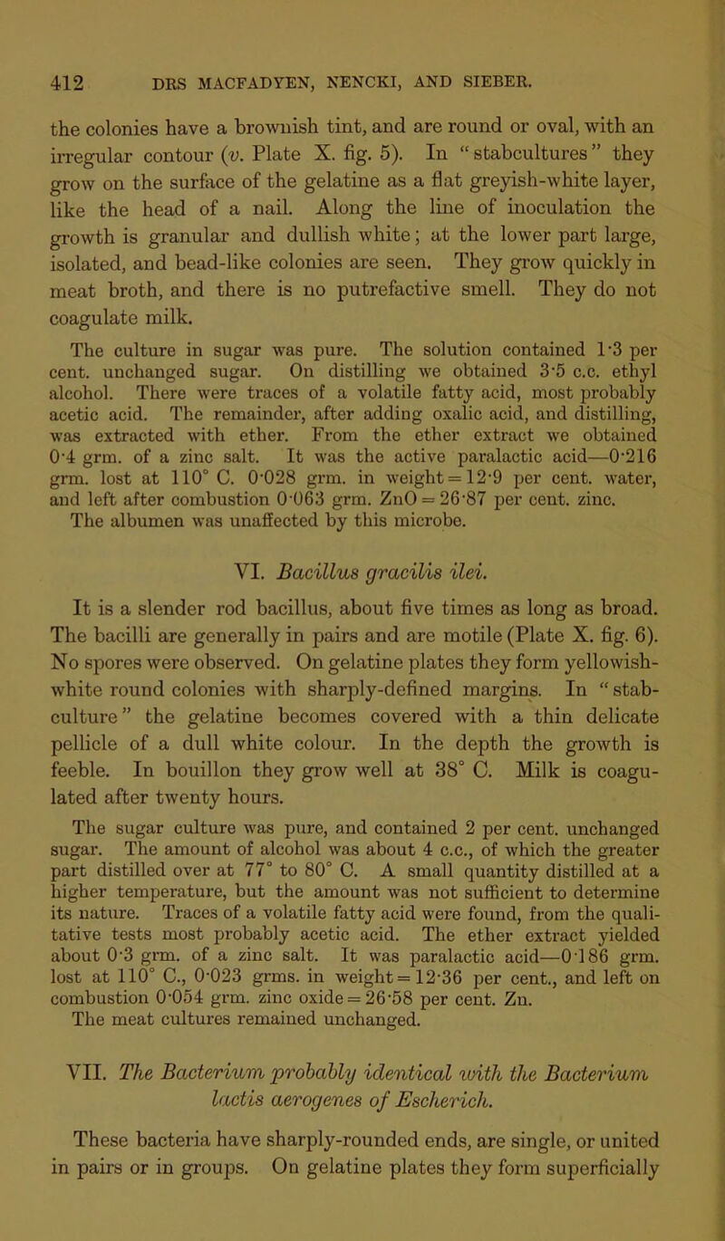 the colonies have a brownish tint, and are round or oval, with an irregular contour (v. Plate X. fig. 5). In “ stabcultures ” they grow on the surface of the gelatine as a flat greyish-white layer, like the head of a nail. Along the line of inoculation the growth is granular and dullish white; at the lower part large, isolated, and bead-like colonies are seen. They gi’OAV quickly in meat broth, and there is no putrefactive smell. They do not coagulate milk. The culture in sugar was pure. The solution contained 1’3 per cent, unchanged sugar. On distilling we obtained 3 *5 c.c. ethyl alcohol. There were traces of a volatile fatty acid, most probably acetic acid. The remainder, after adding oxalic acid, and distilling, was extracted with ether. From the ether extract Ave obtained 0’4 grm. of a zinc salt. It was the active paralactic acid—0*216 grm. lost at 110° C. 0‘028 grm. in Aveight = 12‘9 per cent, water, and left after combustion 0'063 grm. ZuO = 26'87 per cent. zinc. The albumen was unaffected by this microbe. VI. Bacillus gracilis ilei. It is a slender rod bacillus, about five times as long as broad. The bacilli are generally in pairs and are motile (Plate X. fig. 6). No spores were observed. On gelatine plates they form yellowish- white round colonies with sharply-defined margins. In “ stab- culture” the gelatine becomes covered with a thin delicate pellicle of a dull white colour. In the depth the groAvth is feeble. In bouillon they grow well at 38° C. Milk is coagu- lated after twenty hours. The sugar culture was pure, and contained 2 per cent, unchanged sugar. The amount of alcohol was about 4 c.c., of which the greater part distilled over at 77° to 80° C. A small quantity distilled at a higher temperature, but the amount was not sufficient to determine its nature. Traces of a volatile fatty acid were found, from the quali- tative tests most probably acetic acid. The ether extract yielded about 0‘3 grai. of a zinc salt. It was paralactic acid—0 186 grm. lost at 110° C., 0‘023 grms. in weight =12‘36 per cent., and left on combustion 0‘054 grm. zinc oxide = 26‘58 per cent. Zn. The meat cultures remained unchanged. VII. The Bacterium, probably identical loith the Bacterium lactis aerogenes of Escherich. These bacteria have sharply-rounded ends, are single, or united in pairs or in groups. On gelatine plates they form superficially
