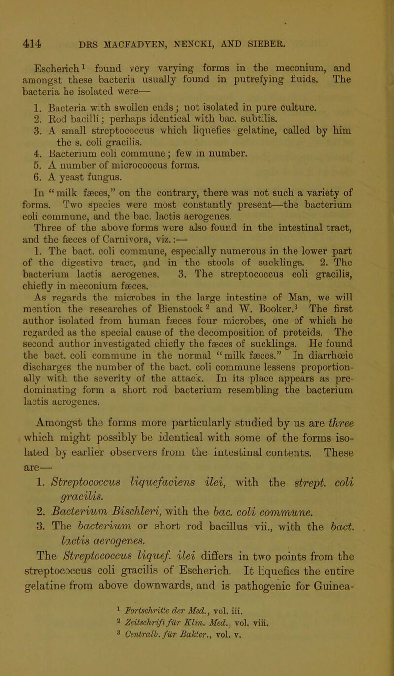 Escherich^ found very varying forms in the meconium, and amongst these bacteria usually found in putrefying fluids. The bacteria he isolated were— 1. Bacteria with swollen ends; not isolated in pure culture. 2. Rod bacilli; perhaps identical with bac. subtilis. 3. A small streptococcus which liquefies gelatine, called by him the s. coli gracilis. 4. Bacterium coli commune; few in number. 5. A number of micrococcus forms. 6. A yeast fungus. In “ milk faeces,” on the contrary, there was not such a variety of forms. Two species were most constantly present—the bacterium coli commune, and the bac. lactis aerogenes. Three of the above forms were also found in the intestinal tract, and the faeces of Carnivora, viz.:— 1. The bact. coli commune, especially numerous in the lower part of the digestive tract, ^nd in the stools of sucklings. 2. The bacterium lactis aerogenes. 3. The streptococcus coli gracilis, chiefly in meconium faeces. As regards the microbes in the large intestine of Man, we will mention the researches of Bienstock^ and W. Booker.^ The first author isolated from human faeces four microbes, one of which he regarded as the special cause of the decomposition of proteids. The second author investigated chiefly the faeces of sucklings. He found the bact. coli commune in the normal “ milk faeces.” In diarrhceic discharges the number of the bact. coli commune lessens proportion- ally with the severity of the attack. In its place appears as pre- dominating form a short rod bacterium resembling the bacterium lactis aerogenes. Amongst the forms more particularly studied by us are three which might possibly be identical with some of the forms iso- lated by earlier observers from the intestinal contents. These are— 1. Streptococcus liquefaciens ilei, with the strept. coli gracilis. 2. Bacterium Bischleri, with the hac. coli commune. 3. The bacterium or short rod bacillus vii., -with the bact. lactis aerogenes. The Streptococcus liquef. ilei differs in two points fi’om the streptococcus coli gracilis of Escherich. It liquefies the entire gelatine from above downwards, and is pathogenic for Guinea- 1 Fortschritte der Med., vol. iii. ® Zeitschrift fur Klin. Med., vol. viii. * Centralb. filr Bakler., vol. v.