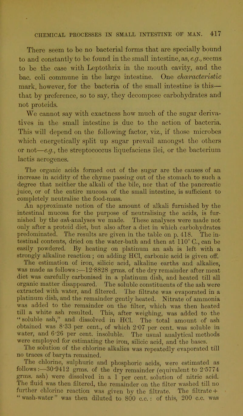 There seem to be no bacterial forms that are specially bound to and constantly to be found in the small intestine,as,e.^., seems to be the case with Leptothrix in the mouth cavity, and the bac. coli commune in the large intestine. One characteristic mark, however, for the bacteria of the small intestine is this— that by preference, so to say, they decompose carbohydrates and not proteids. We cannot say with exactness how much of the sugar deriva- tives in the small intestine is due to the action of bacteria. This will depend on the following factor, viz., if those microbes which energetically split up sugar prevail amongst the others or not—e.g., the streptococcus liquefaciens ilei, or the bacterium lactis aerogenes. The organic acids formed out of the sugar are the causes of an increase in acidity of the chyme passing out of the stomach to such a degree that neither the alkali of the bile, nor that of the pancreatic juice, or of the entire mucosa of the small intestine, is sufficient to completely neutralise the food-mass. An approximate notion of the amount of alkali furnished by the intestinal mucosa for the purpose of neutralising the acids, is fur- nished by the as7i-analyses we made. Tliese analyses were made not only after a proteid diet, but also after a diet in which carbohydrates predominated. The results are given in the table on p. 418. The in- testinal contents, dried on the water-bath and then at 110° C., can be easily powdered. By heating on platinum an ash is left with a strongly alkaline reaction; on adding HCl, carbonic acid is given off. The estimation of iron, silicic acid, alkaline earths and alkalies, was made as follows :—12‘8828 grms. of the dry remainder after meat diet was carefully carbonised in a platinum dish, and heated till all organic matter disappeared. The soluble constituents of the ash were extracted with water, and filtered. The filtrate was evaporated in a platinum dish, and the remainder gently heated. Nitrate of ammonia was added to the remainder on the filter, which was then heated till a white ash resulted. This, after weighing, was added to the “ soluble ash,” and dissolved in HCl. The total amount of ash obtained was 8'33 per cent., of which 2'07 per cent, was soluble in water, and 6'26 per cent, insoluble. The usual analytical methods were employed for estimating the h’on, silicic acid, and the bases. The solution of the chlorine alkalies was repeatedly evaporated till no traces of baryta remained. The chlorine, sulphuric and phosphoric acids, were estimated as follows:—30'9412 gnms. of the dry remainder (equivalent to 2'5774 grms. ash) were dissolved in a 1 per cent, solution of nitric acid. The fluid was then filtered, the remainder on the filter washed till no further chlorine reaction was given by the filtrate. Tlie filtrate-f “ wash-water” was then diluted to 800 c.c.: of this, 200 c.c. was