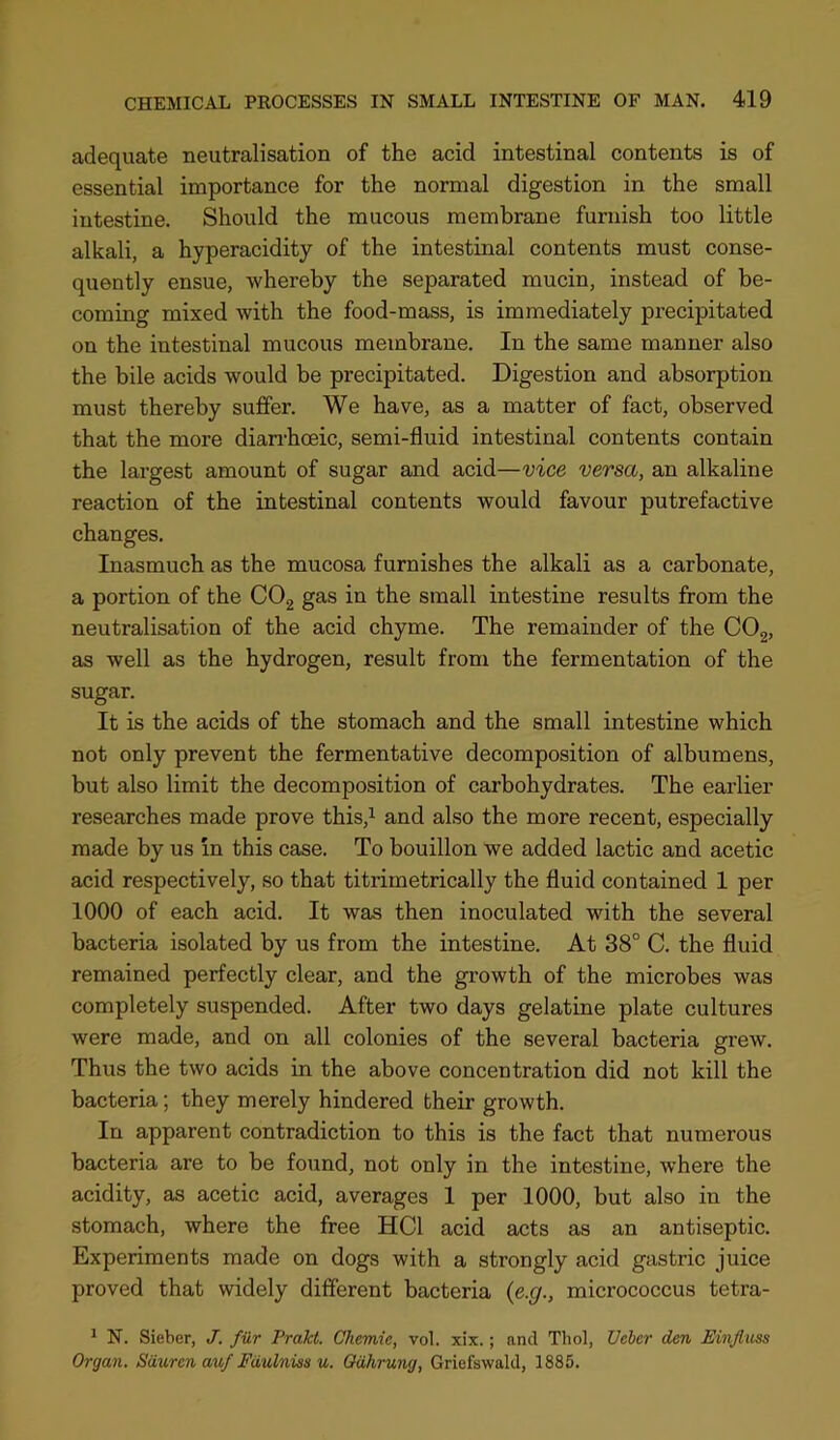 adequate neutralisation of the acid intestinal contents is of essential importance for the normal digestion in the small intestine. Should the mucous membrane furnish too little alkali, a hyperacidity of the intestinal contents must conse- quently ensue, whereby the separated mucin, instead of be- coming mixed with the food-mass, is immediately precipitated on the intestinal mucous membrane. In the same manner also the bile acids would be precipitated. Digestion and absorption must thereby suffer. We have, as a matter of fact, observed that the more diairhoeic, semi-fluid intestinal contents contain the largest amount of sugar and acid—vice versa, an alkaline reaction of the intestinal contents would favour putrefactive changes. Inasmuch as the mucosa furnishes the alkali as a carbonate, a portion of the COg gas in the small intestine results from the neutralisation of the acid chyme. The remainder of the COg, as well as the hydrogen, result from the fermentation of the sugar. It is the acids of the stomach and the small intestine which not only prevent the fermentative decomposition of albumens, but also limit the decomposition of carbohydrates. The earlier researches made prove this,i and also the more recent, especially made by us in this case. To bouillon we added lactic and acetic acid respectively, so that titrimetrically the fluid contained 1 per 1000 of each acid. It was then inoculated with the several bacteria isolated by us from the intestine. At 38° C. the fluid remained perfectly clear, and the growth of the microbes was completely suspended. After two days gelatine plate cultures were made, and on all colonies of the several bacteria grew. Thus the two acids in the above concentration did not kill the bacteria; they merely hindered their growth. In apparent contradiction to this is the fact that numerous bacteria are to be found, not only in the intestine, where the acidity, as acetic acid, averages 1 per 1000, but also in the stomach, where the free HCl acid acts as an antiseptic. Experiments made on dogs with a strongly acid gastric juice proved that widely different bacteria {e.g., micrococcus tetra- * N. Sieber, J. fur Prakt. Chemie, vol. xix.; and Thol, Vchcr den Einjluss Organ. Sdurcnauf Fdulnias u. Odhrung, Griefswald, 1885.