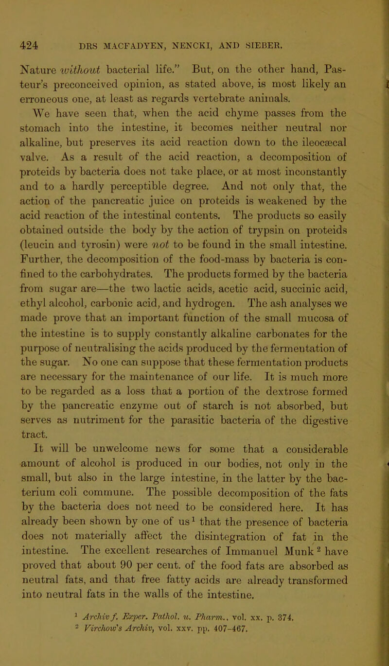 Nature ivithout bacterial life.” But, on the other hand, Pas- teur’s preconceived opinion, as stated above, is most likely an erroneous one, at least as regards vertebrate animals. We have seen that, when the acid chyme passes from the stomach into the intestine, it becomes neither neutral nor alkaline, but preserves its acid reaction down to the ileocsecal valve. As a result of the acid reaction, a decomposition of proteids by bacteria does not take place, or at most inconstantly and to a hardly perceptible degree. And not only that, the action of the pancreatic juice on proteids is weakened by the acid reaction of the intestinal contents. The products so easily obtained outside the body by the action of trypsin on proteids (leucin and tyrosin) were not to be found in the small intestine. Further, the decomposition of the food-mass by bacteria is con- fined to the carbohydrates. The products formed by the bacteria from sugar are—the two lactic acids, acetic acid, succinic acid, ethyl alcohol, carbonic acid, and hydrogen. The ash analyses we made prove that an important function of the small mucosa of the intestine is to supply constantly alkaline carbonates for the purpose of neutralising the acids produced by the fermentation of the sugar. No one can suppose that these fermentation products are necessary for the maintenance of our life. It is much more to be regarded as a loss that a portion of the dextrose formed by the pancreatic enzyme out of starch is not absorbed, but serves as nutriment for the parasitic bacteria of the digestive tract. It will be unwelcome news for some that a considerable amount of alcohol is produced in our bodies, not only in the small, but also in the large intestine, in the latter by the bac- terium coli commune. The possible decomposition of the fats by the bacteria does not need to be considered here. It has already been shown by one of us ^ that the presence of bacteria does not materially affect the disintegration of fat in the intestine. The excellent researches of Immanuel Munk ^ have proved that about 90 per cent, of the food fats are absorbed as neutral fats, and that free fatty acids are already transformed into neutral fats in the walls of the intestine. ^ Archivf. Esqjer. Pathol, u. Pharm., vol. xx. p. 374. - Virchow's Archiv, vol. xxv. pp. 407-467.