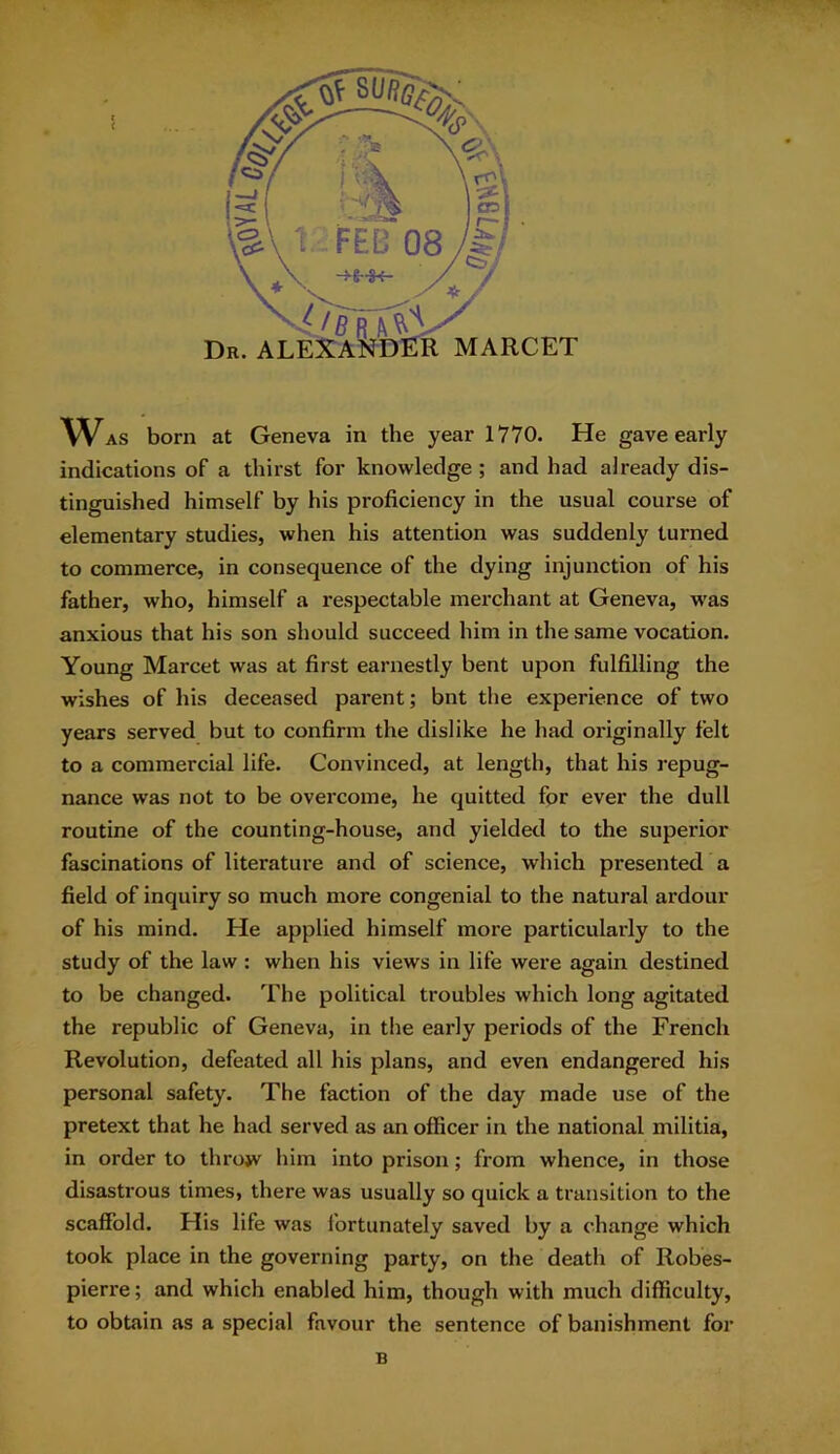 indications of a thirst for knowledge ; and had already dis- tinguished himself by his proficiency in the usual course of elementary studies, when his attention was suddenly turned to commerce, in consequence of the dying injunction of his father, who, himself a respectable merchant at Geneva, was anxious that his son should succeed him in the same vocation. Young Marcet was at first earnestly bent upon fulfilling the wishes of his deceased parent; bnt the experience of two years served but to confirm the dislike he had originally felt to a commercial life. Convinced, at length, that his repug- nance was not to be overcome, he quitted for ever the dull routine of the counting-house, and yielded to the superior fascinations of literature and of science, which presented a field of inquiry so much more congenial to the natural ardour of his mind. He applied himself more particularly to the study of the law : when his views in life were again destined to be changed. The political troubles which long agitated the republic of Geneva, in the early periods of the French Revolution, defeated all his plans, and even endangered his personal safety. The faction of the day made use of the pretext that he had served as an officer in the national militia, in order to throw him into prison; from whence, in those disastrous times, there was usually so quick a transition to the scaffold. His life was fortunately saved by a change which took place in the governing party, on the death of Robes- pierre; and which enabled him, though with much difficulty, to obtain as a special favour the sentence of banishment for B