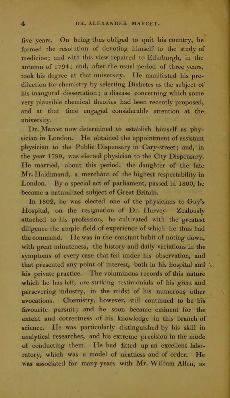 five years. On being thus obliged to quit his country, he formed the resolution of devoting himself to the study of medicine; and with this view repaired to Edinburgh, in the autumn of 1794; and, after the usual period of three years, took his degree at that university. He manifested his pre- dilection for chemistry by selecting Diabetes as the subject of his inaugural dissertation; a disease concerning which some very plausible chemical theories had been recently proposed, and at that time engaged considerable attention at the university. Dr. Marcet now determined to establish himself as phy- sician in London. He obtained the appointment of assistant physician to the Public Dispensary in Cary-street; and, in the year 1799, was elected physician to the City Dispensary. He married, about this period, the daughter of the late Mr. Haldimand, a merchant of the highest respectability in London. By a special act of parliament, passed in 1800, he became a naturalized subject of Great Britain. In 1802, he was elected one of the physicians to Guy’s Hospital, on the resignation of Dr. Harvey. Zealously attached to his profession, he cultivated with the greatest diligence the ample field of experience of which he thus had the command. He was in the constant habit of noting down, with great minuteness, the history and daily variations in the symptoms of every case that fell under his observation, and that presented any point of interest, both in his hospital and his private practice. The voluminous records of this nature which he has left, are striking testimonials of his great and persevering industry, in the midst of his numerous other avocations. Chemistry, however, still continued to be his favourite pursuit; and he soon became eminent for the extent and correctness of his knowledge in this branch of science. He was particularly distinguished by his skill in analytical researches, and his extreme precision in the mode of conducting them. He had fitted up an excellent labo- ratory, which was a model of neatness and of order. Pie was associated for many years with Mr. William Allen, as