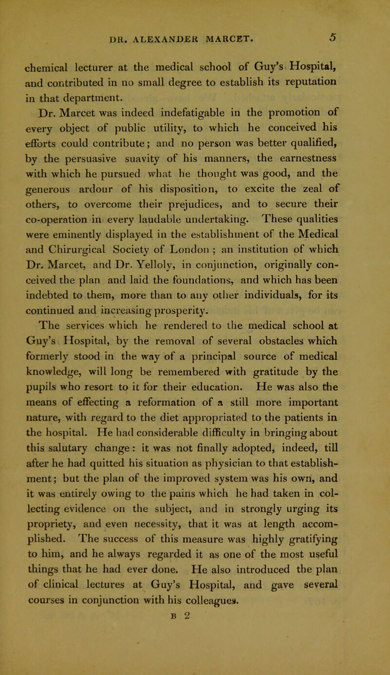 chemical lecturer at the medical school of Guy’s Hospital, and contributed in no small degree to establish its reputation in that department. Dr. Marcet was indeed indefatigable in the promotion of every object of public utility, to which he conceived his efforts could contribute; and no person was better qualified, by the persuasive suavity of his manners, the earnestness with which he pursued what he thought was good, and the generous ardour of his disposition, to excite the zeal of others, to overcome their prejudices, and to secure their co-operation in every laudable undertaking. These qualities were eminently displayed in the establishment of the Medical and Chirurgical Society of London ; an institution of which Dr. Marcet, and Dr. Yelloly, in conjunction, originally con- ceived the plan and laid the foundations, and which has been indebted to them, more than to any other individuals, for its continued and increasing prosperity. The services which he rendered to the medical school at Guy’s Hospital, by the removal of several obstacles which formerly stood in the way of a principal source of medical knowledge, will long be remembered with gratitude by the pupils who resort to it for their education. He was also the means of effecting a reformation of a still more important nature, with regard to the diet appropriated to the patients in the hospital. He had considerable difficulty in bringing about this salutary change: it was not finally adopted, indeed, till after he had quitted his situation as physician to that establish- ment; but the plan of the improved system was his own, and it was entirely owing to the pains which he had taken in col- lecting evidence on the subject, and in strongly urging its propriety, and even necessity, that it was at length accom- plished. The success of this measure was highly gratifying to him, and he always regarded it as one of the most useful things that he had ever done. He also introduced the plan of clinical lectures at Guy’s Hospital, and gave several courses in conjunction with his colleagues. b 2