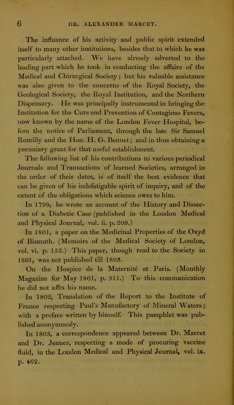 The influence of his activity and public spirit extended itself to many other institutions, besides that to which he was particularly attached. We have already adverted to the leading part which he took in conducting the affairs of the Medical and Chirurgical Society ; but his valuable assistance was also given to the concerns of the Royal Society, the Geological Society, the Royal Institution, and the Northern Dispensary. He was principally instrumental in bringing the Institution for the Cure and Prevention of Contagious Fevers, now known by the name of the London Fever Hospital, be- fore the notice of Parliament, through the late Sir Samuel Romilly and the Hon. FI. G. Bennet; and in thus obtaining a pecuniary grant for that useful establishment. The following list of his contributions to various periodical Journals and Transactions of learned Societies, arranged in the order of their dates, is of itself the best evidence that can be given of his indefatigable spirit of inquiry, and of the extent of the obligations which science owes to him. In 1799, he wrote an account of the Plistory and Dissec- tion of a Diabetic Case (published in the London Medical and Physical Journal, vol. ii. p. 209.) In 1801, a paper on the Medicinal Properties of the Oxyd of Bismuth. (Memoirs of the Medical Society of London, vol. vi. p- 155.) This paper, though read to the Society in 1801, was not published till 1805. On the Flospice de la Maternite at Paris. (Monthly Magazine for May 1801, p. 311.) To this communication he did not affix his name. In 1802, Translation of the Report to the Institute of France respecting Paul’s Manufactory of Mineral Waters; with a preface written by himself. This pamphlet was pub- lished anonymously. In 1803, a correspondence appeared between Dr. Marcet and Dr. Jenner, respecting a mode of procuring vaccine fluid, in the London Medical and Physical Journal, vol. ix. p. 462.