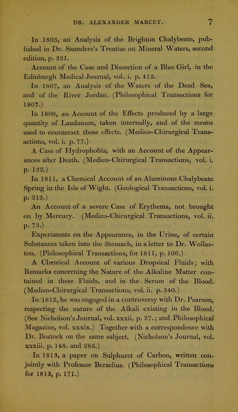 In 1805, an Analysis of the Brighton Chalybeate, pub- lished in Dr. Saunders’s Treatise on Mineral Waters, second edition, p. 331. Account of the Case and Dissection of a Blue Girl, in the Edinburgh Medical Journal, vol. i. p. 412. In 1807, an Analysis of the Waters of the Dead Sea, and of the River Jordan. (Philosophical Transactions for 1807.) In 1809, an Account of the Effects produced by a large quantity of Laudanum, taken internally, and of the means used to counteract those effects. (Medico-Chirurgical Trans- actions, vol. i. p. 77.) A Case of Hydrophobia, with an Account of the Appear- ances after Death. (Medico-Chirurgical Transactions, vol. i. p. 132.) In 1811, a Chemical Account of an Aluminous Chalybeate Spring in the Isle of Wight. (Geological Transactions, vol. i. p. 213.) An Account of a severe Case of Erythema, not brought on by Mercury. (Medico-Chirurgical Transactions, vol. ii. p. 73.) Experiments on the Appearance, in the Urine, of certain Substances taken into the Stomach, in a letter to Dr. Wollas- ton. (Philosophical Transactions, for 1811, p. 106.) A Chemical Account of various Dropsical Fluids; with Remarks concerning the Nature of the Alkaline Matter con- tained in these Fluids, and in the Serum of the Blood. (Medico-Chirurgical Transactions, vol. ii. p. 340.) In 1812, he was engaged in a controversy with Dr. Pearson, respecting the nature of the Alkali existing in the Blood. (See Nicholson’s Journal, vol. xxxii. p. 37.; and Philosophical Magazine, vol. xxxix.) Together with a correspondence with Dr. Bostock on the same subject. (Nicholson’s Journal, vol. xxxiii. p. 148. and 285.) In 1813, a paper on Sulphuret of Carbon, written con- jointly with Professor Berzelius. (Philosophical Transactions for 1813, p. 171.)
