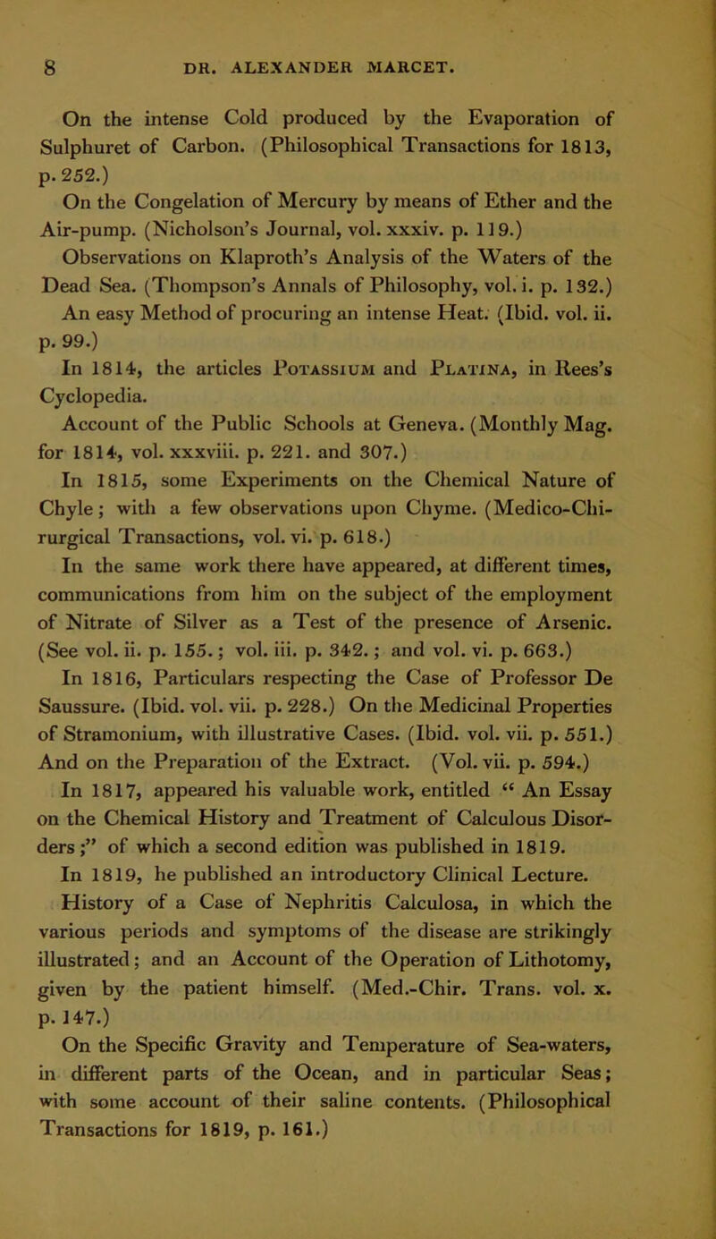 On the intense Cold produced by the Evaporation of Sulphuret of Carbon. (Philosophical Transactions for 1813, p. 252.) On the Congelation of Mercury by means of Ether and the Air-pump. (Nicholson’s Journal, vol. xxxiv. p. 119.) Observations on Klaproth’s Analysis of the Waters of the Dead Sea. (Thompson’s Annals of Philosophy, vol. i. p. 132.) An easy Method of procuring an intense Heat. (Ibid. vol. ii. p. 99.) In 1814, the articles Potassium and Platina, in Rees’s Cyclopedia. Account of the Public Schools at Geneva. (Monthly Mag. for 1814, vol. xxxviii. p. 221. and 307.) In 1815, some Experiments on the Chemical Nature of Chyle; with a few observations upon Chyme. (Medico-Chi- rurgical Transactions, vol. vi. p. 618.) In the same work there have appeared, at different times, communications from him on the subject of the employment of Nitrate of Silver as a Test of the presence of Arsenic. (See vol. ii. p. 155.; vol. iii. p. 342.; and vol. vi. p. 663.) In 1816, Particulars respecting the Case of Professor De Saussure. (Ibid. vol. vii. p. 228.) On the Medicinal Properties of Stramonium, with illustrative Cases. (Ibid. vol. vii. p. 551.) And on the Preparation of the Extract. (Vol. vii. p. 594.) In 1817, appeared his valuable work, entitled “ An Essay on the Chemical History and Treatment of Calculous Disor- ders of which a second edition was published in 1819. In 1819, he published an introductory Clinical Lecture. History of a Case of Nephritis Calculosa, in which the various periods and symptoms of the disease are strikingly illustrated; and an Account of the Operation of Lithotomy, given by the patient himself. (Med.-Chir. Trans, vol. x. p. 147.) On the Specific Gravity and Temperature of Sea-waters, in different parts of the Ocean, and in particular Seas; with some account of their saline contents. (Philosophical Transactions for 1819, p. 161.)