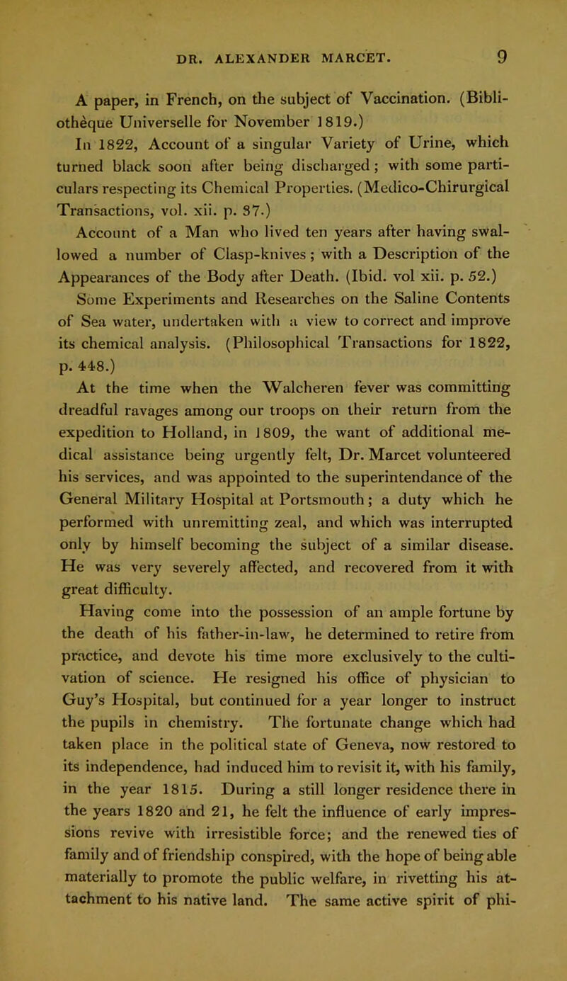A paper, in French, on the subject of Vaccination. (Bibli- otheque Universelle for November 1819.) In 1822, Account of a singular Variety of Urine, which turned black soon after being discharged; with some parti- culars respecting its Chemical Properties. (Medico-Chirurgical Transactions, vol. xii. p. 37-) Account of a Man who lived ten years after having swal- lowed a number of Clasp-knives ; with a Description of the Appearances of the Body after Death. (Ibid, vol xii. p. 52.) Some Experiments and Researches on the Saline Contents of Sea water, undertaken with a view to correct and improve its chemical analysis. (Philosophical Transactions for 1822, p. 448.) At the time when the Walcheren fever was committing dreadful ravages among our troops on their return from the expedition to Holland, in 1 809, the want of additional me- dical assistance being urgently felt, Dr. Marcet volunteered his services, and was appointed to the superintendance of the General Military Hospital at Portsmouth; a duty which he performed with unremitting zeal, and which was interrupted only by himself becoming the subject of a similar disease. He was very severely affected, and recovered from it with great difficulty. Having come into the possession of an ample fortune by the death of his father-in-law, he determined to retire from practice, and devote his time more exclusively to the culti- vation of science. He resigned his office of physician to Guy’s Hospital, but continued for a year longer to instruct the pupils in chemistry. The fortunate change which had taken place in the political state of Geneva, now restored to its independence, had induced him to revisit it, with his family, in the year 1815. During a still longer residence there in the years 1820 and 21, he felt the influence of early impres- sions revive with irresistible force; and the renewed ties of family and of friendship conspired, with the hope of being able materially to promote the public welfare, in rivetting his at- tachment to his native land. The same active spirit of phi-