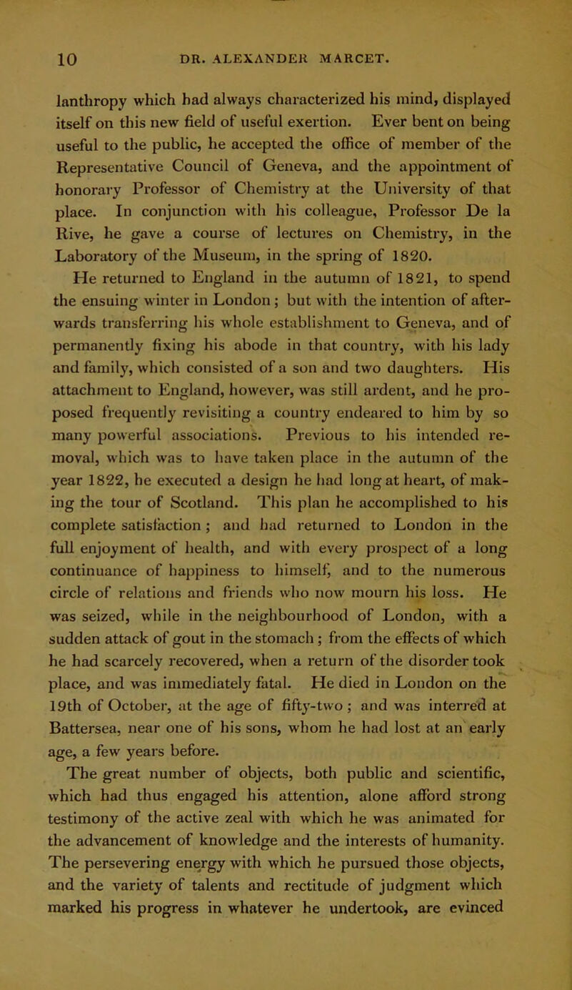 lanthropy which had always characterized his mind, displayed itself on this new field of useful exertion. Ever bent on being useful to the public, he accepted the office of member of the Representative Council of Geneva, and the appointment of honorary Professor of Chemistry at the University of that place. In conjunction with his colleague. Professor De la Rive, he gave a course of lectures on Chemistry, in the Laboratory of the Museum, in the spring of 1820. He returned to England in the autumn of 1821, to spend the ensuing winter in London ; but with the intention of after- wards transferring his whole establishment to Geneva, and of permanently fixing his abode in that country, with his lady and family, which consisted of a son and two daughters. His attachment to England, however, was still ardent, and he pro- posed frequently revisiting a country endeared to him by so many powerful associations. Previous to his intended re- moval, which was to have taken place in the autumn of the year 1822, he executed a design he had long at heart, of mak- ing the tour of Scotland. This plan he accomplished to his complete satisfaction ; and had returned to London in the full enjoyment of health, and with every prospect of a long continuance of happiness to himself, and to the numerous circle of relations and friends who now mourn his loss. He was seized, while in the neighbourhood of London, with a sudden attack of gout in the stomach ; from the effects of which he had scarcely recovered, when a return of the disorder took place, and was immediately fatal. He died in London on the 19th of October, at the age of fifty-two ; and was interred at Battersea, near one of his sons, whom he had lost at an early age, a few years before. The great number of objects, both public and scientific, which had thus engaged his attention, alone afford strong testimony of the active zeal with which he was animated for the advancement of knowledge and the interests of humanity. The persevering energy with which he pursued those objects, and the variety of talents and rectitude of judgment which marked his progress in whatever he undertook, are evinced