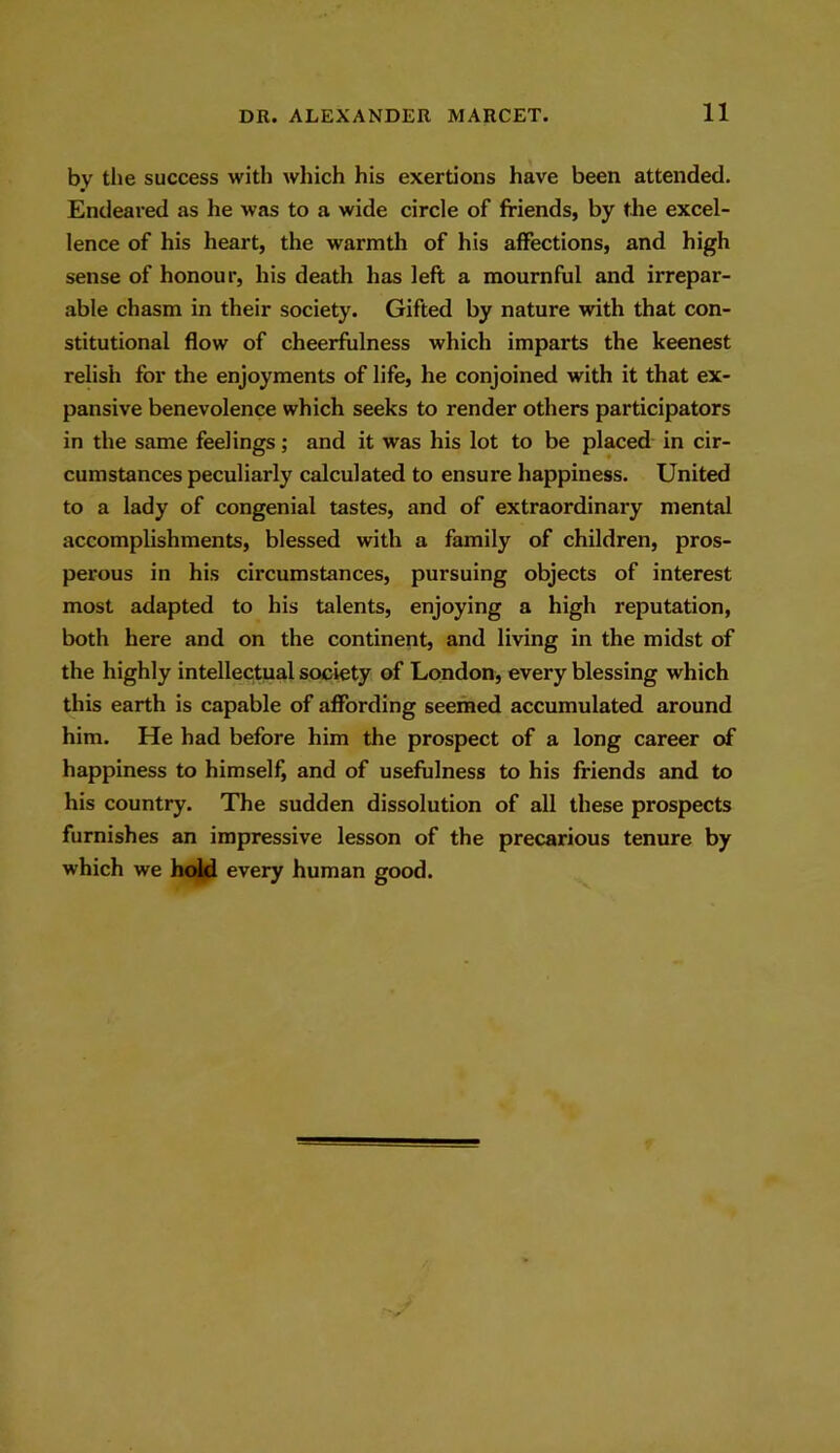 by the success with which his exertions have been attended. Endeared as he was to a wide circle of friends, by the excel- lence of his heart, the warmth of his affections, and high sense of honour, his death has left a mournful and irrepar- able chasm in their society. Gifted by nature with that con- stitutional flow of cheerfulness which imparts the keenest relish for the enjoyments of life, lie conjoined with it that ex- pansive benevolence which seeks to render others participators in the same feelings; and it was his lot to be placed in cir- cumstances peculiarly calculated to ensure happiness. United to a lady of congenial tastes, and of extraordinary mental accomplishments, blessed with a family of children, pros- perous in his circumstances, pursuing objects of interest most adapted to his talents, enjoying a high reputation, both here and on the continent, and living in the midst of the highly intellectual society of London, every blessing which this earth is capable of affording seemed accumulated around him. He had before him the prospect of a long career of happiness to himself, and of usefulness to his friends and to his country. The sudden dissolution of all these prospects furnishes an impressive lesson of the precarious tenure by which we hold every human good.