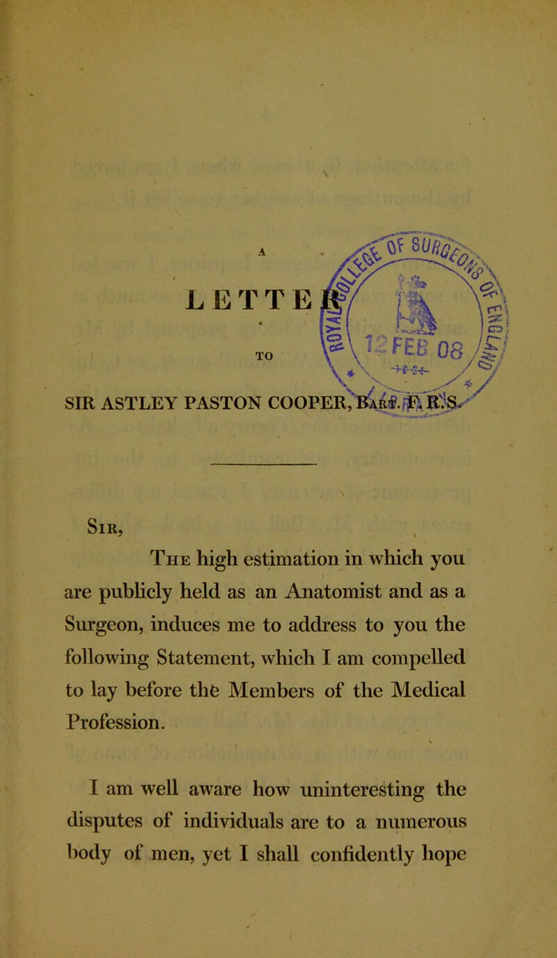 L E T T E TO SIR ASTLEY PASTON COOPER, Bar#, S“*»- Sir, The high estimation in which you are publicly held as an Anatomist and as a Surgeon, induces me to address to you the following Statement, which I am compelled to lay before the Members of the Medical Profession. I am well aware how uninteresting the disputes of individuals are to a numerous