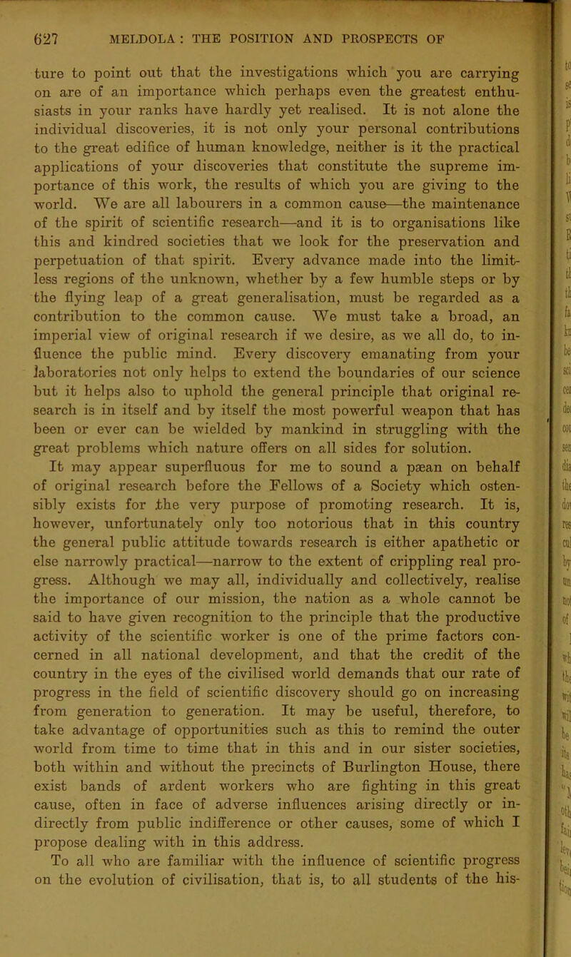 ture to point out that the investigations which you are carrying on are of an importance which perhaps even the greatest enthu- siasts in your ranks have hardly yet realised. It is not alone the individual discoveries, it is not only your personal contributions to the great edifice of human knowledge, neither is it the practical applications of your discoveries that constitute the supreme im- portance of this work, the results of which you are giving to the world. We are all labourers in a common cause—the maintenance of the spirit of scientific research—and it is to organisations like this and kindred societies that we look for the preservation and perpetuation of that spirit. Every advance made into the limit- less regions of the unknown, whether by a few humble steps or by the flying leap of a great generalisation, must be regarded as a contribution to the common cause. We must take a broad, an imperial view of original research if we desire, as we all do, to in- fluence the public mind. Every discovery emanating from your laboratories not only helps to extend the boundaries of our science but it helps also to uphold the general principle that original re- seai'ch is in itself and by itself the most powerful weapon that has been or ever can be wielded by mankind in struggling with the great problems which nature offers on all sides for solution. It may appear superfluous for me to sound a paean on behalf of original research before the Fellows of a Society which osten- sibly exists for .the very purpose of promoting research. It is, however, unfortunately only too notorious that in this country the general public attitude towards research is either apathetic or else narrowly practical—narrow to the extent of crippling real pro- gress. Although we may all, individually and collectively, realise the importance of our mission, the nation as a whole cannot be said to have given recognition to the principle that the productive activity of the scientific worker is one of the prime factors con- cerned in all national development, and that the credit of the country in the eyes of the civilised world demands that our rate of progress in the field of scientific discovery should go on increasing from generation to generation. It may be useful, therefore, to take advantage of opportunities such as this to remind the outer world from time to time that in this and in our sister societies, both within and without the precincts of Burlington House, there exist bands of ardent workers who are fighting in this great cause, often in face of adverse influences arising directly or in- directly from public indifference or other causes, some of which I propose dealing with in this address. To all who are familiar with the influence of scientific progress on the evolution of civilisation, that is, to all students of the his-