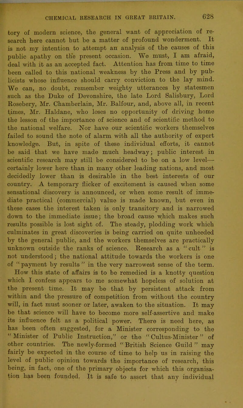 fcory of modern science, the general want of appreciation of re- search here cannot but be a matter of profound wondei'ment. It is not my intention to attempt an analysis of the causes of this public apathy on the present occasion. We must, I am afraid, deal with it as an accepted fact. Attention has from time to time been called to this national weakness by the Press and by pub- licists whose influence should carry conviction to the lay mind. We can, no doubt, remember weighty utterances by statesmen such as the Duke of Devonshire, the late Lord Salisbury, Lord Rosebery, Mr. Chamberlain, Mr. Balfour, and, above all, in recent tjimes, Mr. Haldane, who loses no opportunity of driving home the lesson of the importance of science and of scientific method to the national welfare. Nor have our scientific workers themselves failed to sound the note of alarm with all the authority of expert knowledge. But, in spite of these individual efforts, it cannot be said that we have made much headway; public interest in scientific research may still be considered to be on a low level— certainly lower here than in many other leading nations, and most decidedly lower than is desirable in the best interests of our country. A temporary flicker of excitement is caused when some sensational discovery is announced, or when some result of imme- diate practical (commercial) value is made known, but even in these cases the interest taken is only transitory and is narrowed down to the immediate issue; the broad cause which makes such results possible is lost sight of. The steady, plodding work which culminates in great discoveries is being carried on quite unheeded by the general public, and the workers themselves are practically unknown outside the ranks of science. Research as a “ cult ” is not understood; the national attitude towards the workers is one of “ payment by results ” in the very narrowest sense of the term. How this state of affairs is to be remedied is a knotty question which I confess appears to me somewhat hopeless of solution at the present time. It may be that by persistent attack from within and the pressure of competition from without the country will, in fact must sooner or later, awaken to the situation. It may be that science will have to become more self-assertive and make its influence felt as a political power. There is need here, as has been often suggested, for a Minister corresponding to the “ Minister of Public Instruction,” or the “ Cultus-Minister ” of other countries. The newly-formed “ British Science Guild ” may fairly be expected in the course of time to help us in raising the level of public opinion towards the importance of research, this being, in fact, one of the primary objects for which this organisa- tion has been founded. It is safe to assert that any individual