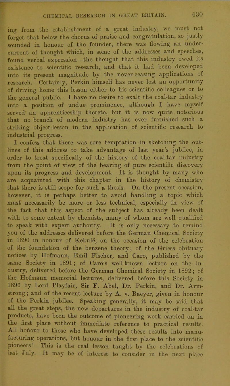 ing from the establishment of a great industry, we must not forget that below the chorus of praise and congratulation, so justly sounded in honour of the founder, there was flowing an under- current of thought which, in some of the addresses and speeches, found verbal expression—the thought that this industry owed its existence to scientific research, and that it had been developed into its present magnitude by the never-ceasing applications of research. Certainly, Perkin himself has never lost an opportunity of driving home this lesson either to his scientific colleagues or to the general public. I have no desire to exalt the coal-tar industry into a position of undue prominence, although I have myself served an apprenticeship thereto, but it is now quite notorious that no branch of modern industry has ever furnished such a striking object-lesson in the application of scientific research to industrial progress. I confess that there was sore temptation in sketching the out- lines of this address to take advantage of last year’s jubilee, in order to treat specifically of the history of the coal-tar industry from the point of view of the bearing of pure scientific discovery upon its progress and development. It is thought by many who are acquainted with this chapter in the history of chemistry that there is still scope for such a thesis. On the present occasion, however, it is perhaps better to avoid handling a topic which must necessarily be more or less technical, especially in view of the fact that this aspect of the subject has already been dealt with to some extent by chemists, many of whom are well qualified to speak with expert authority. It is only necessary to remind you of the addresses delivered before the German Chemical Society in 1890 in honour of Kekule, on the occasion of the celebration of the foundation of the benzene theory; of the Griess obituary notices by Hofmann, Emil Fischer, and Caro, published by the same Society in 1891; of Caro’s well-known lecture on the in- dustry, delivered before the German Chemical Society in 1892; of the Hofmann memorial lectures, delivered before this Society in 1896 by Lord Playfair, Sir F. Abel, Dr. Perkin, and Dr. Arm- strong; and of the recent lecture by A. v. Baeyer, given in honour of the Perkin jubilee. Speaking generally, it may be said that all the great steps, the new departures in the industry of coal-tar products, have been the outcome of pioneering work carried on in the first place without immediate reference to practical results. All honour to those who have developed these results into manu- facturing operations, but honour in the first place to the scientific pioneers! This is the real lesson taught by the celebrations of last July. It may be of interest to consider in the next place
