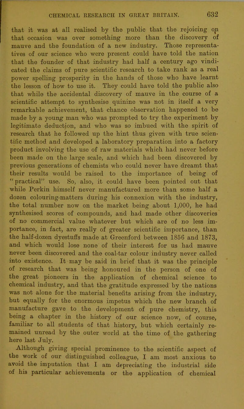 that it was at all realised by the public that the rejoicing op that occasion was over something more than the discovery of mauve and the foundation of a new industry. Those representa- tives of our science who were present could have told the nation that the founder of that industry had half a century ago vindi- cated the claims of pure scientific research to take rank as a real power spelling prospei'ity in the hands of those who have learnt the lesson of how to use it. They could have told the public also that while the accidental discovery of mauve in the course of a scientific attempt to synthesise quinine was not in itself a very remarkable achievement, that chance obsex*vation happened to be made by a yoixng man who was px'ompted to try the experiment by legitimate deduction, and who was so imbued with the spix'it of research that he followed xxp the hint thxxs given with true scien- tific method and developed a laboratoxy preparation into a factory product involving the use of raw materials which had never befox'e been made on the large scale, and which had been discovered by previous generations of chemists who could never have dreamt that their results would be raised to the importance of being of “ practical” ixse. So, also, it coxxld have been pointed oxxt that while Perkin himself never manufactixred more than some half a dozen colouring-matters during his connexion with the industry, the total number now on the market being about 1,000, he had synthesised scores of compounds, and had made other discoveries of no commercial value whatever but which are of no less im- portance, in fact, are really of greater scientific importance, than the half-dozen dyestuffs made at Greenford between 1856 and 1873, and which would lose none of their interest for us had mauve never been discovered and the coal-tar colour industxy never called into existence. It may be said in brief that it was the principle of research that was being honoured in the person of one of the great pioneers in the application of chemical science to chemical industry, and that the gx-atitude expressed by the nations was not alone for the material benefits arising from the industry, but equally for the enormous impetus which the xxew branch of manxxfacture gave to the development of pure chemistry, this being a chapter in the history of our science now, of coux-se, familiar to all students of that history, but which certainly re- mained unread by the outer world at the time of the gathexfing here last July. Although giving special prominence to the scientific aspect of the work of our distinguished colleagixe, I am most anxious to avoid the imputation that I am depreciating the industrial side of his particular achievements or the application of chemical