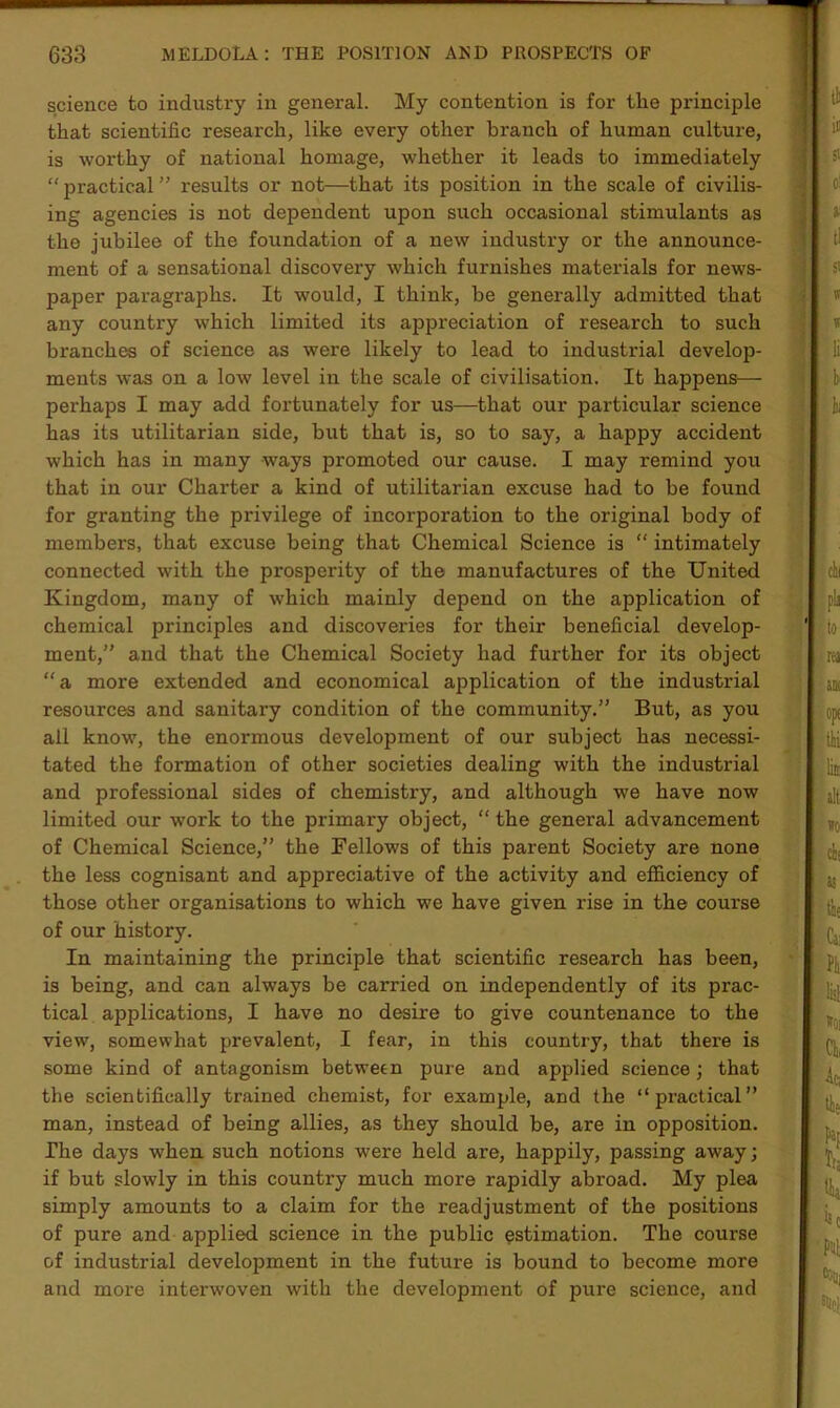 science to industry in general. My contention is for the principle that scientific research, like every other branch of human culture, is worthy of national homage, whether it leads to immediately “ practical ” results or not—that its position in the scale of civilis- ing agencies is not dependent upon such occasional stimulants as the jubilee of the foundation of a new industry or the announce- ment of a sensational discovery which furnishes materials for news- paper paragraphs. It would, I think, he generally admitted that any country which limited its appreciation of research to such branches of science as were likely to lead to industrial develop- ments was on a low level in the scale of civilisation. It happens— perhaps I may add fortunately for us—that our particular science has its utilitarian side, but that is, so to say, a happy accident which has in many ways promoted our cause. I may remind you that in our Charter a kind of utilitarian excuse had to be found for granting the privilege of incorporation to the original body of members, that excuse being that Chemical Science is “ intimately connected with the prosperity of the manufactures of the United Kingdom, many of which mainly depend on the application of chemical principles and discoveries for their beneficial develop- ment,” and that the Chemical Society had further for its object “a more extended and economical application of the industrial resources and sanitary condition of the community.” But, as you all know, the enormous development of our subject has necessi- tated the formation of other societies dealing with the industrial and professional sides of chemistry, and although we have now limited our work to the primary object, “ the general advancement of Chemical Science,” the Fellows of this parent Society are none the less cognisant and appreciative of the activity and efficiency of those other organisations to which we have given rise in the course of our history. In maintaining the principle that scientific research has been, is being, and can always be carried on independently of its prac- tical applications, I have no desire to give countenance to the view, somewhat prevalent, I fear, in this country, that there is some kind of antagonism between pure and applied science; that the scientifically trained chemist, for example, and the “practical” man, instead of being allies, as they should be, are in opposition. The days when such notions were held are, happily, passing away; if but slowly in this country much more rapidly abroad. My plea simply amounts to a claim for the readjustment of the positions of pure and applied, science in the public estimation. The course of industrial development in the future is bound to become more and more interwoven with the development of pure science, and