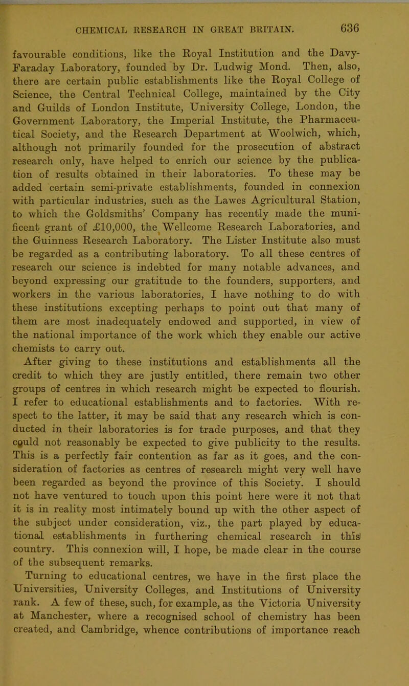 favourable conditions, like the Royal Institution and the Davy- Faraday Laboratory, founded by Dr. Ludwig Mond. Then, also, there are certain public establishments like the Royal College of Science, the Central Technical College, maintained by the City and Guilds of London Institute, University College, London, the Government Laboratory, the Imperial Institute, the Pharmaceu- tical Society, and the Reseai'ch Department at Woolwich, which, although not primarily founded for the prosecution of abstract research only, have helped to enrich our science by the publica- tion of results obtained in their laboratories. To these may be added certain semi-private establishments, founded in connexion with particular industries, such as the Lawes Agricultural Station, to which the Goldsmiths’ Company has recently made the muni- ficent grant of £10,000, the Wellcome Research Laboratories, and the Guinness Research Laboratory. The Lister Institute also must be regarded as a contributing laboratory. To all these centres of research our science is indebted for many notable advances, and beyond expressing our gratitude to the founders, supporters, and workers in the various laboratories, I have nothing to do with these institutions excepting perhaps to point out that many of them are most inadequately endowed and supported, in view of the national importance of the work which they enable our active chemists to carry out. After giving to these institutions and establishments all the credit to which they are justly entitled, there remain two other groups of centres in which research might be expected to flourish. I refer to educational establishments and to factories. With re- spect to the latter, it may be said that any research which is con- ducted in their laboratories is for trade purposes, and that they cguld not reasonably be expected to give publicity to the results. This is a perfectly fair contention as far as it goes, and the con- sideration of factories as centres of research might very well have been regarded as beyond the province of this Society. I should not have ventured to touch upon this point here were it not that it is in reality most intimately bound up with the other aspect of the subject under consideration, viz., the pai't played by educa- tional establishments in furthering chemical research in this1 country. This connexion will, I hope, be made clear in the course of the subsequent remarks. Turning to educational centres, we have in the first place the Universities, University Colleges, and Institutions of University rank. A few of these, such, for example, as the Victoria University at Manchester, where a recognised school of chemistry has been created, and Cambridge, whence contributions of importance reach