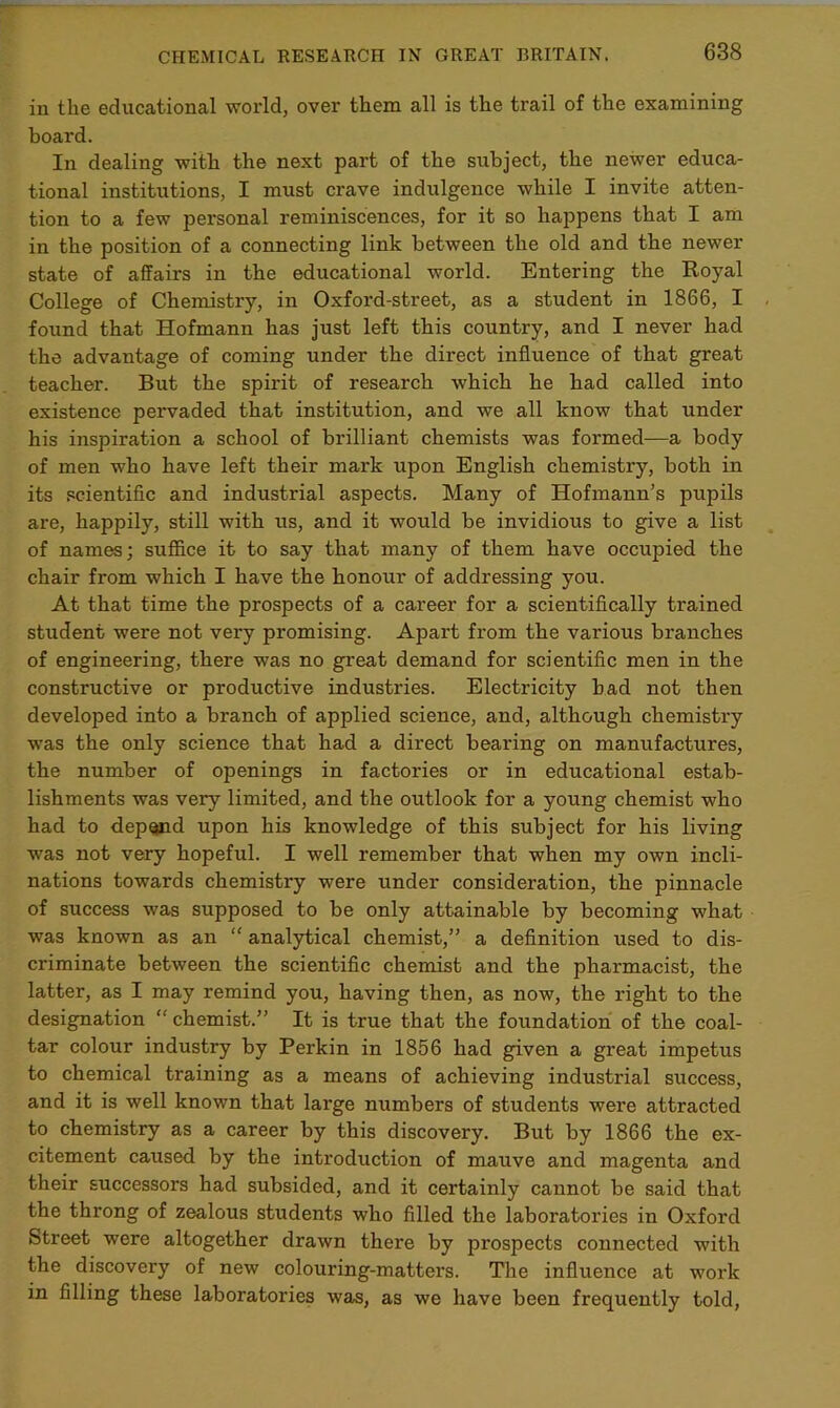 in the educational world, over them all is the trail of the examining board. In dealing with the next part of the subject, the newer educa- tional institutions, I must crave indulgence while I invite atten- tion to a few personal reminiscences, for it so happens that I am in the position of a connecting link between the old and the newer state of affairs in the educational world. Entering the Royal College of Chemistry, in Oxford-street, as a student in 1866, I found that Hofmann has just left this country, and I never had the advantage of coming under the direct influence of that great teacher. But the spirit of research which he had called into existence pervaded that institution, and we all know that under his inspiration a school of brilliant chemists was formed—a body of men who have left their mark upon English chemistry, both in its scientific and industrial aspects. Many of Hofmann’s pupils are, happily, still with us, and it would be invidious to give a list of names; suffice it to say that many of them have occupied the chair from which I have the honour of addressing you. At that time the prospects of a career for a scientifically trained student were not very promising. Apart from the various branches of engineering, there was no great demand for scientific men in the constructive or productive industries. Electricity bad not then developed into a branch of applied science, and, although chemistry was the only science that had a direct bearing on manufactures, the number of openings in factories or in educational estab- lishments was very limited, and the outlook for a young chemist who had to depend upon bis knowledge of this subject for his living was not very hopeful. I well remember that when my own incli- nations towards chemistry were under consideration, the pinnacle of success was supposed to be only attainable by becoming what was known as an “ analytical chemist,” a definition used to dis- criminate between the scientific chemist and the pharmacist, the latter, as I may remind you, having then, as now, the right to the designation “ chemist.” It is true that the foundation of the coal- tar colour industry by Perkin in 1856 had given a great impetus to chemical training as a means of achieving industrial success, and it is well known that large numbers of students were attracted to chemistry as a career by this discovery. But by 1866 the ex- citement caused by the introduction of mauve and magenta and their successors had subsided, and it certainly cannot be said that the throng of zealous students who filled the laboratories in Oxford Street were altogether drawn there by prospects connected with the discovery of new colouring-matters. The influence at work in filling these laboratories was, as we have been frequently told,