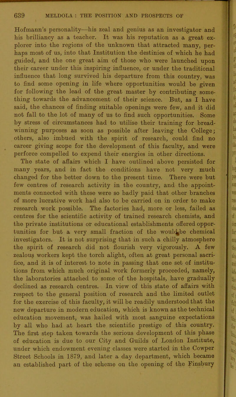 Hofmann’s personality—his zeal and genius as an investigator and his brilliancy as a teacher. It was his reputation as a great ex- plorer into the regions of the unknown that attracted many, per- haps most of us, into that Institution the destinies of which he had guided, and the one great aim of those who were launched upon their career under this inspiring influence, or under the traditional influence that long survived his departure from this country, was to find some opening in life where opportunities would be given for following the lead of the great master by contributing some- thing towards the advancement of their science. But, as I have said, the chances of finding suitable openings were few, and it did not fall to the lot of many of us to find such opportunities. Some by stress of circumstances had to utilise their training for bread- winning purposes as soon as possible after leaving the College; others, also imbued with the spirit of research, could find no career giving scope for the development of this faculty, and were perforce compelled to expend their energies in other directions. The state of affairs which I have outlined above persisted for many years, and in fact the conditions have not very much changed for the better down to the present time. There were but few centres of research activity in the country, and the appoint- ments connected with these were so badly paid that other branches of more lucrative work had also to be canned on in order to make research work possible. The factories had, more or less, failed as centres for the scientific activity of trained research chemists, and the private institutions or educational establishments offered oppor- tunities for but a very small fraction of the woulcjjbe chemical investigators. It is not surprising that in such a chilly atmosphere the spirit of research did not flourish very vigorously. A few zealous workers kept the torch alight, often at great personal sacri- fice, and it is of interest to note in passing that one set of institu- tions from which much original work foi'merly proceeded, namely, the laboratories attached to some of the hospitals, have gradually declined as research centres. In view of this state of affairs with respect to the general position of research and the limited outlet for the exercise of this faculty, it will be readily understood that the new departure in modern education, which is known as the technical education movement, was hailed with most sanguine expectations by all who had at heart the scientific prestige of this country. The first step taken towards the serious development of this phase of education is due to our City and Guilds of London Institute, under which endowment evening classes were started in the Cowper Street Schools in 1879, and later a day department, which became an established part of the scheme on the opening of the Finsbury