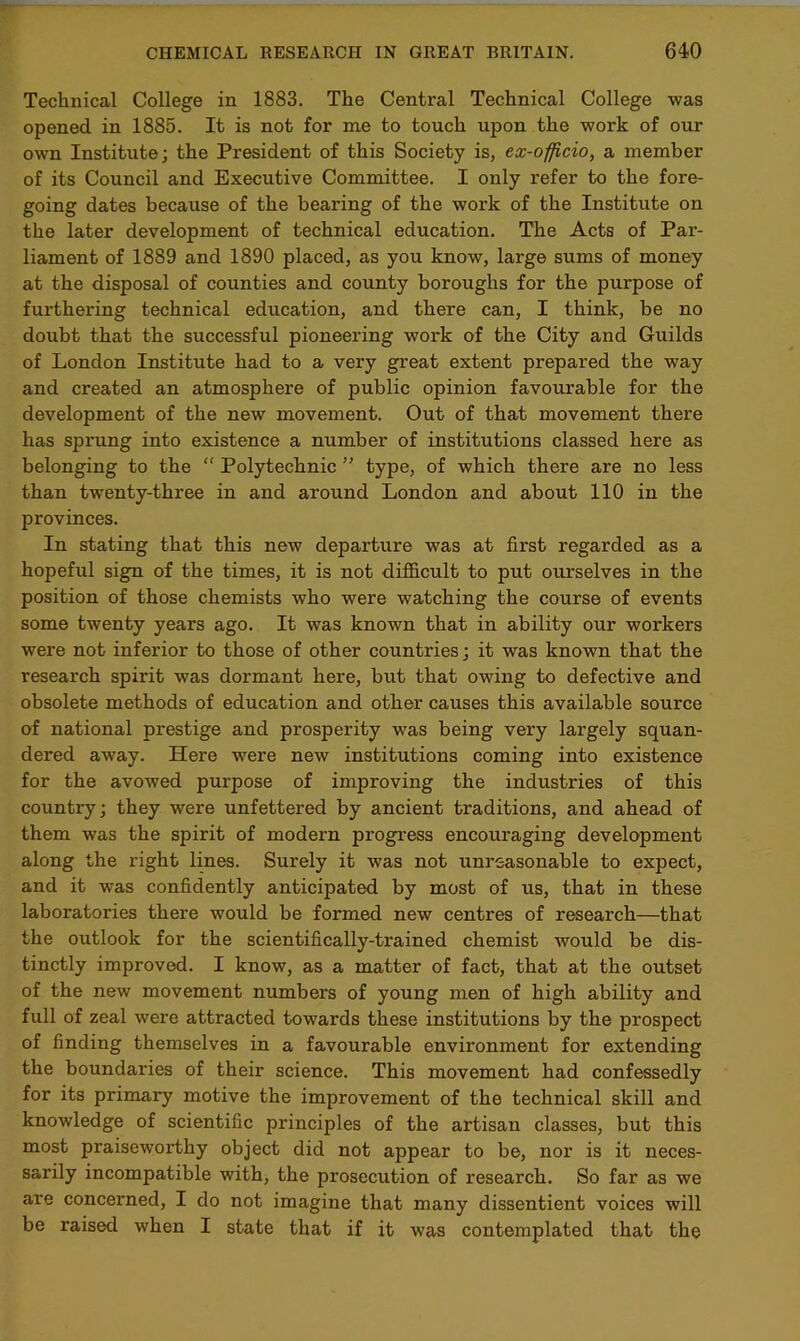 Technical College in 1883. The Central Technical College was opened in 1885. It is not for me to touch upon the work of our own Institute; the President of this Society is, ex-officio, a member of its Council and Executive Committee. I only refer to the fore- going dates because of the bearing of the work of the Institute on the later development of technical education. The Acts of Par- liament of 1889 and 1890 placed, as you know, large sums of money at the disposal of counties and county boroughs for the purpose of furthering technical education, and there can, I think, be no doubt that the successful pioneering work of the City and Guilds of London Institute had to a very great extent prepared the way and created an atmosphere of public opinion favourable for the development of the new movement. Out of that movement there has sprung into existence a number of institutions classed here as belonging to the “ Polytechnic ” type, of which there are no less than twenty-three in and around London and about 110 in the provinces. In stating that this new departure was at first regarded as a hopeful sign of the times, it is not difficult to put ourselves in the position of those chemists who were watching the course of events some twenty years ago. It was known that in ability our workers were not inferior to those of other counti'ies; it was known that the research spirit was dormant here, but that owing to defective and obsolete methods of education and other causes this available source of national prestige and prosperity was being very largely squan- dered away. Here were new institutions coming into existence for the avowed purpose of improving the industries of this country; they were unfettered by ancient traditions, and ahead of them was the spirit of modern progress encouraging development along the right lines. Surely it was not unreasonable to expect, and it was confidently anticipated by most of us, that in these laboratories there would be formed new centres of research—that the outlook for the scientifically-trained chemist would be dis- tinctly improved. I know, as a matter of fact, that at the outset of the new movement numbers of young men of high ability and full of zeal were attracted towards these institutions by the prospect of finding themselves in a favourable environment for extending the boundaries of their science. This movement had confessedly for its primary motive the improvement of the technical skill and knowledge of scientific principles of the artisan classes, but this most praiseworthy object did not appear to be, nor is it neces- sarily incompatible with, the prosecution of research. So far as we are concerned, I do not imagine that many dissentient voices will be raised when I state that if it was contemplated that the