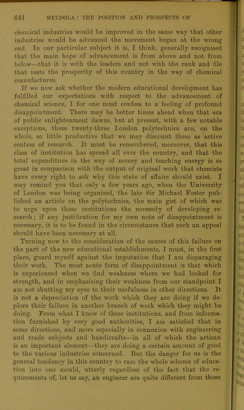 chemical industries would be improved in the same way that other industries would be advanced the movement began at the wrong end. In our particular subject it is, I think, generally recognised that the main hope of advancement is from above and not from below—that it is with the leaders and not with the rank and file that rests the prosperity of this country in the way of chemical manufactures. If we now ask whether the modern educational development has fulfilled our expectations with respect to the advancement of chemical science, I for one must confess to a feeling of profound disappointment. There may be better times ahead when that era of public enlightenment dawns, but at present, with a few notable exceptions, these twenty-three London polytechnics are, on the whole, so little productive that we may discount them as active centres of research. It must be remembered, moreover, that this class of institution has spread all over the country, and that the total exjDenditure in the way of money and teaching energy is so great in comparison with the output of original work that chemists have every right to ask why this state of affairs should exist. I may remind you that only a few years ago, when the University of London was being organised, the late Sir Michael Foster pub- lished an article on the polytechnics, the main gist of which was to urge upon these institutions the necessity of developing re- search ; if any justification for my own note of disappointment is necessary, it is to be found in the circumstance that such an appeal should have been necessary at all. Turning now to the consideration of the causes of this failure on the part of the new educational establishments, I must, in the first place, guard myself against the imputation that I am disparaging their work. The most acute form of disappointment is that which is experienced when we find weakness where we had looked for strength, and in emphasising their weakness from our standpoint I am not shutting my eyes to their usefulness in other directions. It is not a depreciation of the work which they are doing if we de- plore their failure in another branch of work which they might be doing. From what I know of these institutions, and from informa- tion furnished by very good authorities, I am satisfied that in some directions, and more especially in connexion with engineering and trade subjects and handicrafts—in all of which the artisan is an important element—they are doing a certain amount of good to the various industries concerned. But the danger for us is the general tendency in this country to ram the whole scheme of educa- tion into one mould, utterly regardless of the fact that the re- quirements of, let us say, an engineer are quite different from those